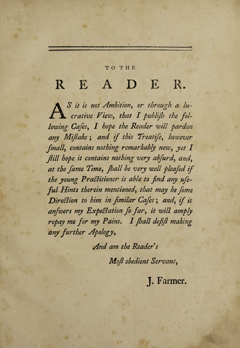 TO THE READER. AS it is not Ambition, or through a lu¬ crative View, that I publijh the fol¬ lowing Cafes, I hope the Reader will pardoji any Mifiake; and if this Treatife, however fmall, contains nothing remarkably new, yet I fill hope it contains nothmg very abfurd, a?id, at the fame Time, fall be very well pleafed if the young PraSlitioner is able to find a?iy ufe- ful Hints therein 7nentioned, that 7nay be fome DireSlion to him in fimilar Cafes; and, if it anfwers 7ny ExpeSlation fo far, it will a7nply repay me for my Pains. I floall defifi making any further Apology, And am the Reader s Mofi obedient Servant, J, Farmer.