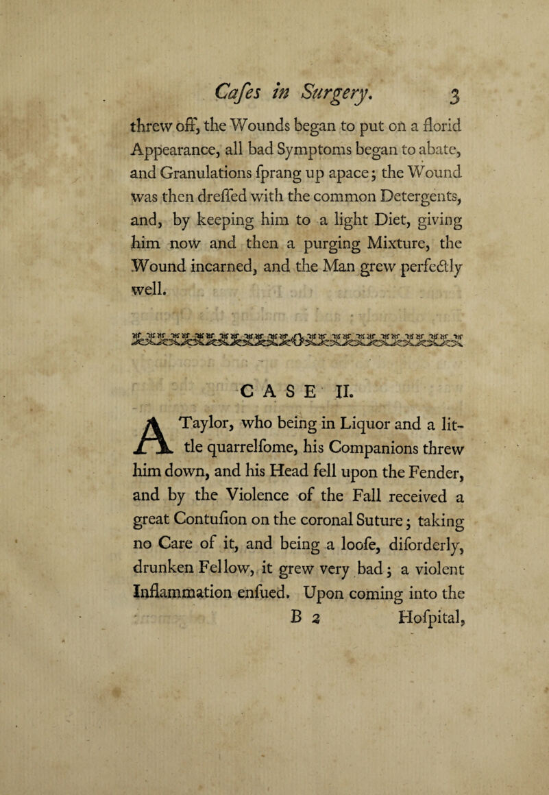 threw off, the Wounds began to put on a florid Appearance, all bad Symptoms began to abate, and Granulations fprang up apace; the Wound was then dreffed with the common Detergents, and, by keeping him to a light Diet, giving him now and then a purging Mixture, the Wound incarned, and the Man grew perfectly well. V , . ** I , • - f r ' * * - CASE II. A Taylor, who being in Liquor and a lit¬ tle quarrelfome, his Companions threw him down, and his Head fell upon the Fender, and by the Violence of the Fall received a great Contufion on the coronal Suture; taking no Care of it, and being a loofe, diforderly, drunken Fellow, it grew very bad; a violent Inflammation enfued. Upon coming into the B 2 Hofpital,