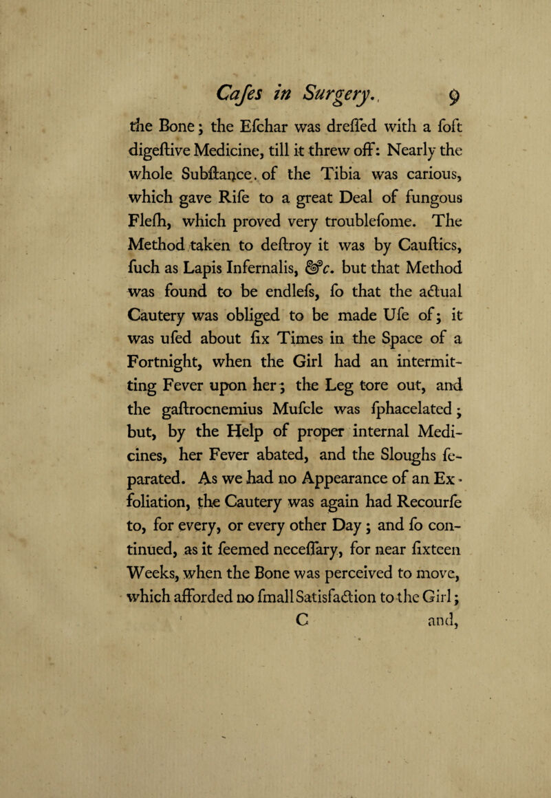 die Bone; the Efchar was dreffed with a foft digeftive Medicine, till it threw off: Nearly the whole Subftance. of the Tibia was carious, which gave Rife to a great Deal of fungous Flefh, which proved very troublefome. The Method taken to deflroy it was by Cauftics, fuch as Lapis Infernalis, &c. but that Method was found to be endlefs, fo that the adtual Cautery was obliged to be made Ufe of; it was ufed about fix Times in the Space of a Fortnight, when the Girl had an intermit¬ ting Fever upon her ; the Leg tore out, and the gaftrocnemius Mufcle was fphacelated; but, by the Help of proper internal Medi¬ cines, her Fever abated, and the Sloughs fe- parated. As we had no Appearance of an Ex * foliation, the Cautery was again had Recourfe to, for every, or every other Day; and fo con¬ tinued, as it feemed neceffary, for near fixteen Weeks, when the Bone was perceived to move, which afforded no fmallSatisfa&ion to the Girl; C and,