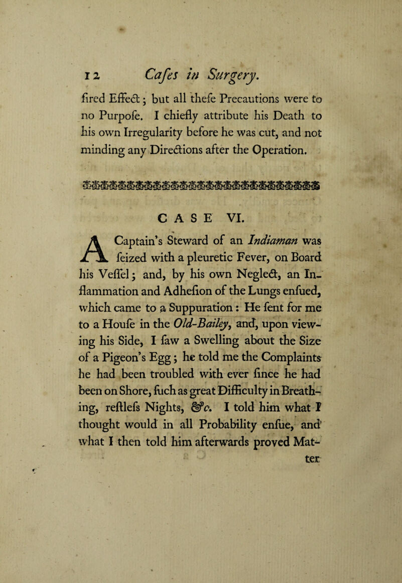 fired Effect; but all thefe Precautions were to no Purpofe. I chiefly attribute his Death to his own Irregularity before he was cut, and not minding any Directions after the Operation. CASE VI. A Captain’s Steward of an Indiaman was feized with a pleuretic Fever, on Board his Veffel; and, by his own Negled, an In¬ flammation and Adhefion of the Lungs enfued, which came to a Suppuration: He fent for me to a Houfe in the Old-Bailey, and, upon view¬ ing his Side, I faw a Swelling about the Size of a Pigeon’s Egg; he told me the Complaints he had been troubled with ever fince he had - * T * • * *“■. ♦ f been on Shore, fuch as great Difficulty in Breath¬ ing, reftlefs Nights, I told him what I thought would in all Probability enfue, and what I then told him afterwards proved Mat¬ ter