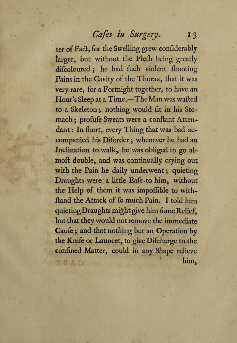 ter of Fa<ft, for the Swelling grew conftderably larger, but without the Flefh being greatly difcoloured ; he had fuch violent {hooting Fains in the Cavity of the Thorax, that it was very rare, for a Fortnight together, to have an Hour’s Sleep at a Time..—The Man was wafted to a Skeleton; nothing would ftt in his Sto¬ mach ; profufe Sweats were a conftant Atten¬ dant : In fhort, every Thing that was bad ac¬ companied his Diforder; whenever he had an Inclination to* walk,, he was obliged to go al- moft double, and was continually crying out with the Pain he daily underwent \ quieting Draughts were a little Eafe to him, without the Help of them it was impoffible to with- ftand the Attack of fo much Pain. I told him quieting Draughts might give him fome Relief, but that they would not remove the immediate Caufe; and that nothing but an Operation by the Knife or Launcet, to give Difcharge to the confined Matter, could in any Shape relieve ' \ him.