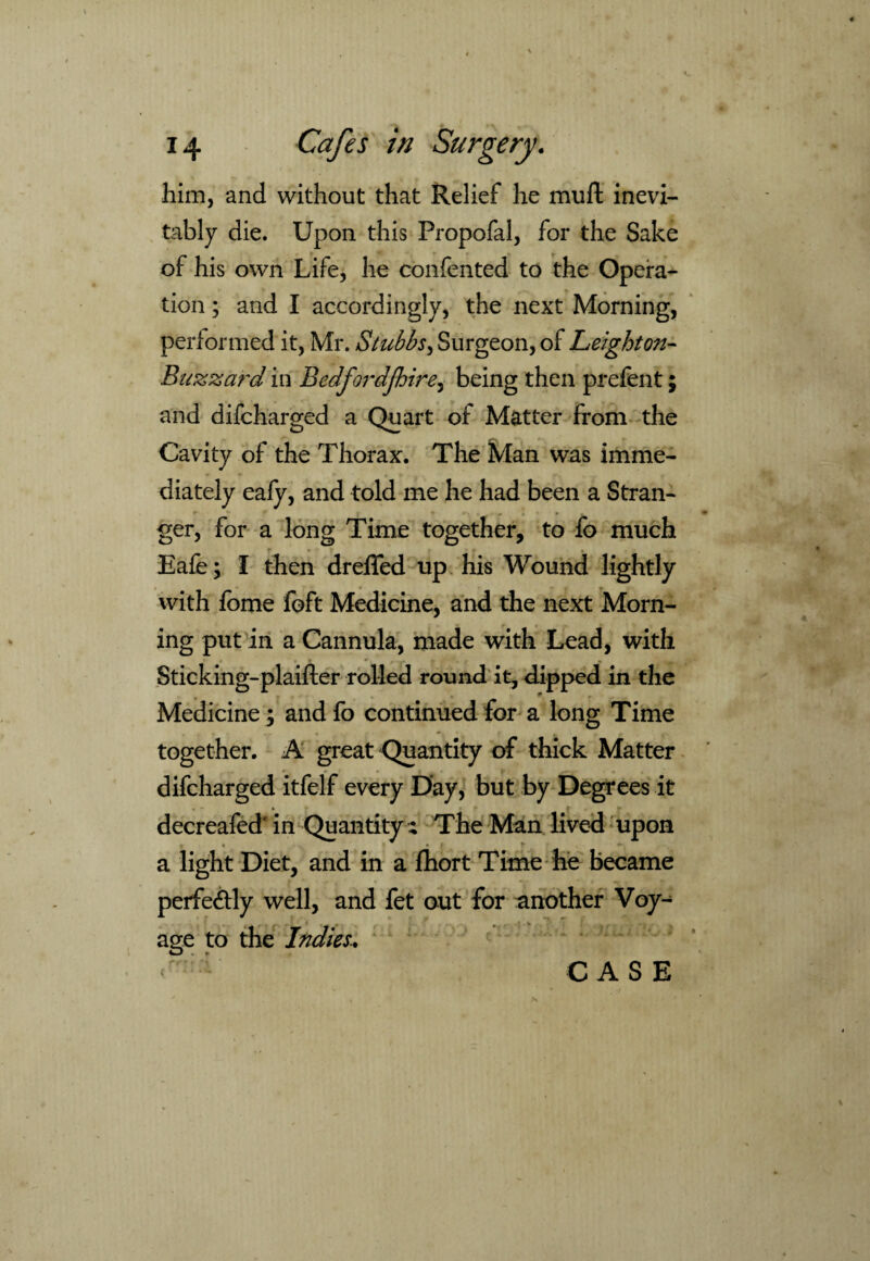 him, and without that Relief he mu ft inevi¬ tably die. Upon this Propofal, for the Sake of his own Life, he confented to the Opera¬ tion ; and I accordingly, the next Morning, performed it, Mr. Stubbs, Surgeon, of Leighton- Buzzard in Bedfordjhire, being then prefent; and difcharged a Quart of Matter from the Cavity of the Thorax. The Man was imme¬ diately eafy, and told me he had been a Stran- ger, for a long Time together, to fo much Eafe; l then dreffed up his Wound lightly with fome foft Medicine, and the next Morn¬ ing put in a Cannula, made with Lead, with Sticking-plaifler rolled round it, dipped in the Medicine ; and fo continued for a long Time together. A great Quantity of thick Matter difcharged itfelf every Day, but by Degrees it decreafed' in Quantity;; The Man lived upon a light Diet, and in a fhort Time he became perfectly well, and fet out for another Voy¬ age to the Indies.. CASE