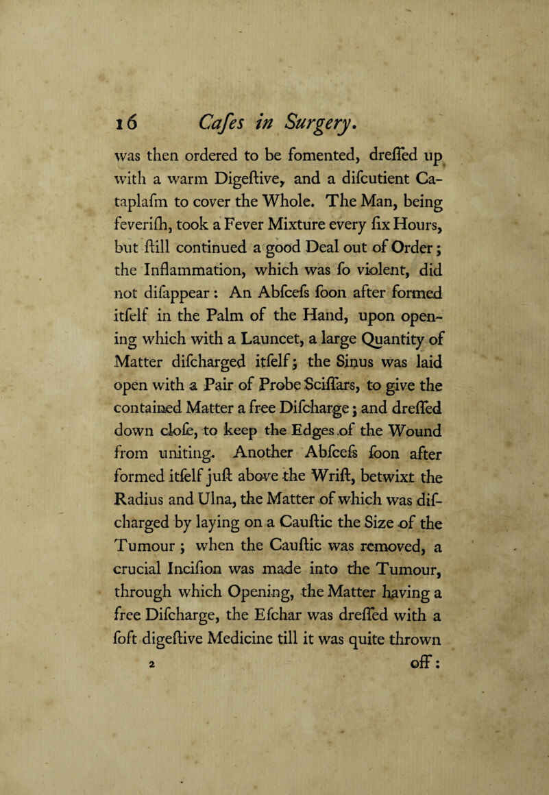 was then ordered to be fomented, drefied lip with a warm Digeftive, and a difcutient Ca- taplafm to cover the Whole. The Man, being feverifh, took a Fever Mixture every fix Hours, but ftill continued a good Deal out of Order; the Inflammation, which was fo violent, did not difappear: An Abfcefs foon after formed itfelf in the Palm of the Hand, upon open¬ ing which with a Launcet, a large Quantity of Matter difcharged itfelf; the Sinus was laid open with a Pair of Probe Sciflars, to give the contained Matter a free Difcharge; and drefied down clofe, to keep the Edges of the Wound from uniting. Another Abfcefs foon after formed itfelf juft above the Wrift, betwixt the Radius and Ulna, the Matter of which was dif¬ charged by laying on a Cauftic the Size of the Tumour ; when the Cauftic was removed, a crucial Incifion was made into the Tumour, through which Opening, the Matter having a free Difcharge, the Efchar was drefied with a foft digeftive Medicine till it was quite thrown 2 off: