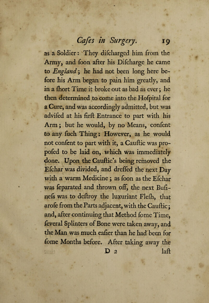 as a Soldier: They difcharged him from the Army, and foon after his Difcharge he came to England; he had not been long here be¬ fore his Arm began to pain him greatly, and in a fhort Time it broke out as bad as ever; he then determined to come into the Hofpital for a Cure, and was accordingly admitted, but was advifed at his firft Entrance to part with his Arm; but he would, by no Means, confent to any fuch Thing; However, as he would not confent to part with it, a Cauftic was pro- pofed to be laid on, which was immediately done. Upon the Cauftic’s being removed the Efchar was divided, and drefied the next Day with a warm Medicine; as foon as the Efchar / was feparated and thrown off, the next Buft- nefs was to deftroy the luxuriant Flefh, that arofe from the Parts adjacent, with the Cauftic; and, after continuing that Method fome Time, feveral Splinters of Bone were taken away, and the Man was much eafier than he had been for fome Months before. After taking away the D 2 laft