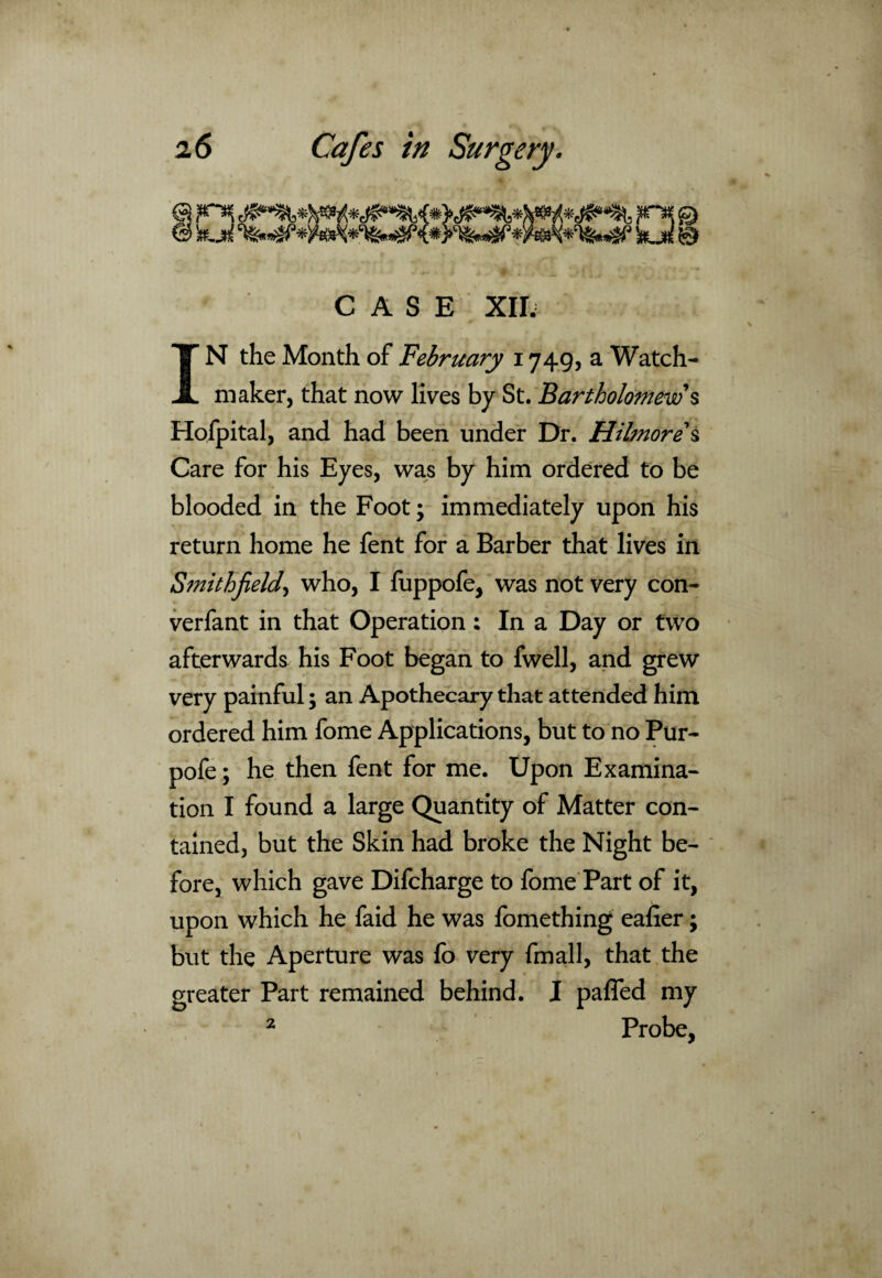 f>* & h.M %*»£?* kjd 0 CASE XII. IN the Month of February 1749, a Watch¬ maker, that now lives by St. Bartholomew s Hofpital, and had been under Dr. Hilmore s Care for his Eyes, was by him ordered to be blooded in the Foot; immediately upon his return home he fent for a Barber that lives in Smith field, who, I fuppofe, was not very con- verfant in that Operation; In a Day or two afterwards his Foot began to fwell, and grew very painful; an Apothecary that attended him ordered him fome Applications, but to no Pur- pofe; he then fent for me. Upon Examina¬ tion I found a large Quantity of Matter con¬ tained, but the Skin had broke the Night be¬ fore, which gave Difcharge to fome Part of it, upon which he faid he was fomething ealier; but the Aperture was fo very fmall, that the greater Part remained behind. I pafled my 2 Probe,