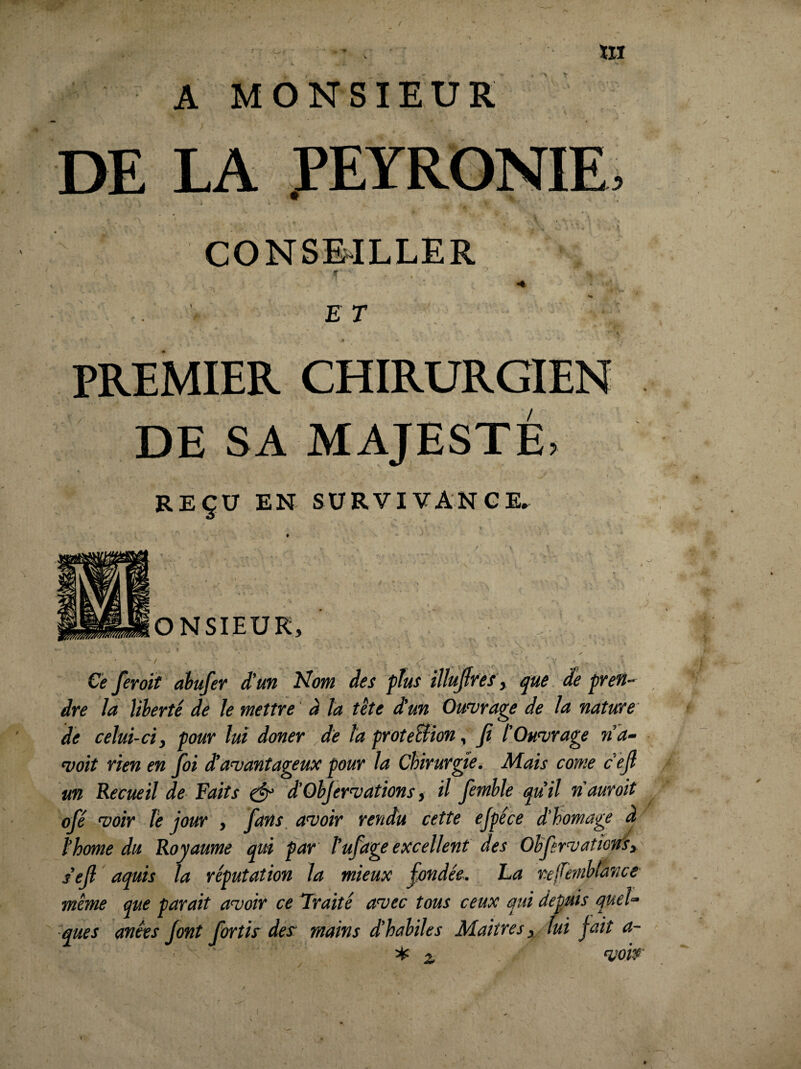 A MONSIEUR DE LA PEYRONIE, CONSE-ILLER E r PREMIER CHIRURGIEN DE SA MAJESTÉ, REÇU EN SURVIVANCE, ONSIEUK, Cè feroït ahufer d’un l^om des plus illujfres , que de pren~ dte la liherté de Je mettYe’ à ta tête dun OuH^r'age de ta nature' de celui-ci, pour lui doner de ta proteBion, fi l’Ouvrage n 'a- voit rien en foi davantageux pour la Chirurgie. Mais conte c’êfi un Recueil de Faits ^ d’OhJervations, il femhle qu’il nauroit ofé voir te jour , fans, avoir rendu cette ejpéce d'homage à thome du Royaume qm par tuf âge excellent des Ohfervatio'tr's,' s’efi aquis la réputation la mieux fondée. La refernhtance même que parait avoir ce’Iraité avec tous ceux qui depuis quel¬ ques anêes font fortis des: mains d’hahiles Maîtres ^ lui fait a-