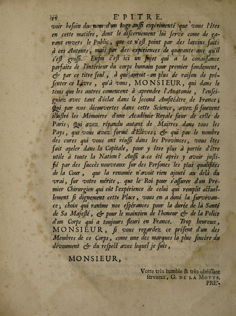 i,f £■ P I T R E. <voiY hfoin du. nom^d'wi fug€ auffi expérimenté 'que wons l'étes en cette matière ^ dont le discernement lui fer^ve corne de tant envers le Public y que cenejl point par des larcins ^uits à ces Auteurs y mais par des, expériences de quarante ans quil s'ejl Enfin cefi ici un fiijet qui a la conaipince parfaite de l'intérieur du corps humain pour premier fo7idement y ^ par ce titre feul y à qufiofiroit-on plus de raifion de pré^ fienter ce IJrvre y quà ^ousy MONSIEUR, qui dans le îems que les autres comencent à aprendre l'Anatomie , l'enfiei- gnie% a^ec tant d'éclat dans le fiecond Amfitédtre de Prance} ^i par wos découvertes dans cette Science y avez ji fiouvent illufiré les Mémoires d'une Académie Royale fiœur de celle de Paris ^i 0vez répandu autant de Maîtres dans tous les Pays y que vous avez formé d'Elèves j ^ qui par le nombre des cures qui vous ont réufifi dans les Provinces y vous êtes fait apeler dans la Capitale y pour y être plus à portée d'être utile à toute la Nation ? Aufifi a-ce été après y avoir jufli- fié par des fiuccès nouveaux fur des Perfiones les plus qualifiées de la Cour, que la renomée navoit rien ajouté au delà du vrai y fur votre mérite y. que le Roi pour s'affurer d'un Pre¬ mier chirurgien qui eut l'expérience de celui qui remplit oBueU lement fit dignement cette Place, vous en a doné la fiurvivan- ce -y choix qui ranime nos efipéronces pour la durée de là Santé de Sa Majejlé y ^ pour le maintien de ïhoneur ^ de la Police d'un Corps qui a toujours fleuri en France. Trop heureux y MONSIEUR, fit vous regardez ce préfient dun des Membres de ce Corps y corne une des marques la plus Jincére du dévoument ^ du refipeB avec lequel je finis, MONSIEUR, Votre très humble & très obéifîànt ferviteur, G. de la Motte. PRE’^