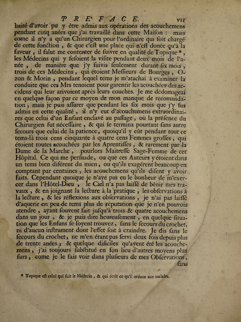 TR E\ F A C E. vu haité d’avoir pu y être admis aux opérations des acouchemens pendant cinq anées que j’ai travaillé dans cette Maifon : mais Gome il n’y a qu’un Chirurgien pour l’ordinaire qui foit chargé de cette fonétion , &: que c’eft une place qui n’eft donée qu’à la faveur , il falut me contenter de fuivre en qualité de Topique ^5 les Médecins qui y fefoient la vifite pendant deux mois de Pa¬ née , de manière que j’y fuivis feulement durant fix mois , trois de ces Médecins , qui étoient Meflîeurs de Bourges , O- zon & Morin , pendant lequel tems je m’atachai à examiner la conduite que ces Mrs tenoient pour garentir les acouchées^ des ac- cidens qui leur arivoient après leurs couches. Je me dédomageai en quelque façon par ce moyen de mon manque de recomanda- tion > mais je puis aflurer que pendant les fix mois que j’y fus admis en cette qualité , il n’y eut d’acouchemens extraordinai¬ res que celui d’un Enfant enclavé au paffage, où la préfence du Chirurgien fut nécefïaire , & qui le termina pourtant fans autre fecours que celui de la patience, quoiqu’il y eût pendant tout ce tems-là trois cens cinquante à quatre cens JFemmes groflès , qui étoient toutes acouchées par les Aprentifles , & rarement parda Dame de la Marche , pourlors Maitrefle Sage-Femme de cet Hôpital. Ce qui me perfuade, ou que ces Auteurs y étoient dans un tems bien diférent du mien, ou qu’ils exagèrent beaucoup en comptant par centaines , les acouchemens qu’ils difent y avoir faits. Cependant quoique je n’aye pas eu le bonheur de 'm’exer¬ cer dans l’Hôtel-Dieu , le Ciel n’a pas laifle de bénir mes tra¬ vaux 5 & enjoignant la leéture à la pratique , les obfervations à la lefture ^ & les réflexions aux obfervations , je n’ai pas laifle d’aqueriren peu de tems plus de réputation que je n’en pou vois atendre , ayant fouvent fait jufqu’à trois & quatre acouchemens dans un jour , Sc je puis dire heureufement , en quelque fitua- tion que les Enfans fe foyent trouvez, fans le fecours du crochet, ni d’aucun inllrument dont l’effet foit à craindre. Je dis fans le fecours du crochet, ne 'm’en étant pas fervi deux fois depuis plus de trente anées j & quelque dificües qu’ayent été les acouche- mens, j’ai toujours fubflritué en fçn lieu d’autres moyens plus furs , corne je le fais voir dans plufieurs de mes Obfervations, ù,ns * Topique efl celui qui fuit le Médecin , & qui écrit ce qu’il ordor4C aux malades.