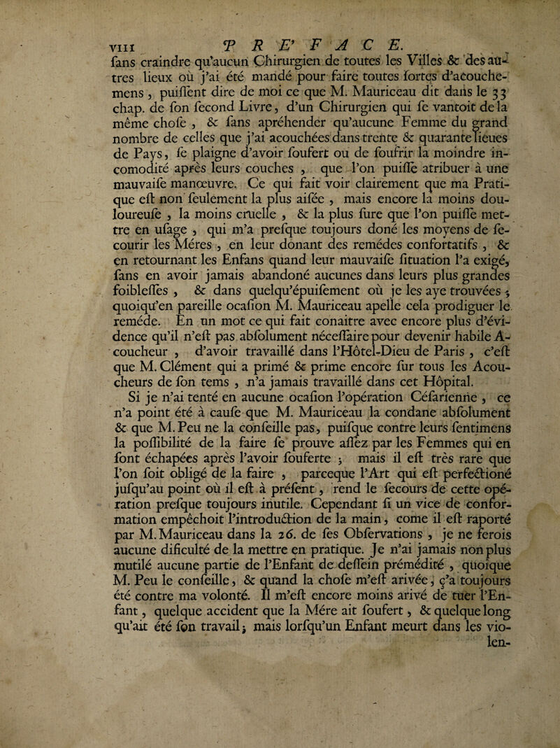 fans craindre qu’aucun Chirurgien de toutes les Villes & 'desati-^ ^tres lieux où j’ai été mandé pour faire toutes foit^ d’aCoüche- mens , puiflént dire de moi ce que M. Mauriceau dit dans le 3 3 chap. de fon fécond Livre 5 d’un Chirurgien qui fe vantoit de la même chofe , &: fans apréhender qu’aucune Femme du grand nombre de celles que j’ai acouchées dans trente & quarantelieues de Pays, fe plaigne d’avoir foufert ou de foufrir la moindre in- comodité après leurs couches , que l’on puifle atribuer à une mauvaile manœuvre. Ce qui fait voir clairement que ma Prati¬ que eft non’ feulement la plus ailée , mais encore la moins dou- loureule 5 la moins cruelle , & la plus fure que l’on puifle met¬ tre en ufage 5 qui m’a prefque toujours doné les moyens de fe- courir les Mères , en leur donant des remèdes confortatifs , & en retournant les Enfans quand leur mauvaifè lîtuation l’a exigé, fans en avoir jamais abandoné aucunes dans leurs plus grandes foibleflés , & dans quelqu’épuilément où je les aye trouvées ^ quoiqü’en pareille ocafion M. Mauriceau apelle cela prodiguer le. remède. En un mot ce qui fait conaitre avec encore plus d’évi¬ dence qu’il n’efl: pas abfolument néceflaire pour devenir habile A- ■ coucheur , d’avoir travaillé dans l’Hôtel-Dieu de Paris , c’efl: que M. Clément qui a primé & prime encore fur tous les Acou- cheurs de fon tems , n’a jamais travaillé dans cet Hôpital. Si je n’ai tenté en aucune ocafion l’opération Céfarienhe , ce n’a point été à caufe que M. Mauricèau la condane abfolument & que M. Peu ne la confeille pas, puifque contre leurs fentimens la poflTibilité de la faire fe prouve afléz par les Femmes qui en font échapées après l’avoir fouferte 3 mais il efl: très rare que l’on foit obligé de la faire , pareeque l’Art qui efl: perfeéiioné jufq u’au point où il efl: à préfent, rend le fecours de cette opé¬ ration prefque toujours inutile. Cependant fl un vice de confor¬ mation empêchoit l’introduétion de la main, corne il efl raporté par M. Mauriceau dans la 26. de fes Obfervations , je ne ferois aucune dificulté de la mettre en pratique. Je n’ai jamais non plus mutilé aucune partie de l’Enfant de deflein prémédite , quoique M. Peu le confeille, & quand la chofe m’efl arivée, ç^a toujours été contre ma volonté. Il m’efl encore moins arivé de tuer l’En¬ fant 5 quelque accident que la Mère ait foufert, & quelque long qu’ait été fon travail j mais lorfqu’un Enfant meurt dans les vio- len-