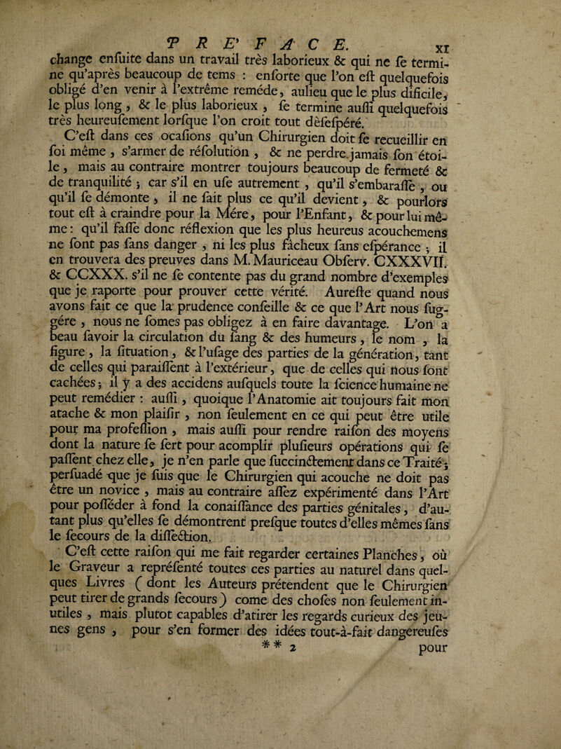 change enfuite dans un travail très laborieux & qui ne fe termi¬ ne qu’après beaucoup de tems : enforte que l’on eft quelquefois obligé d’en venir à l’extrême remède, aulieu que le plus dificile, le plus long , & le plus laborieux , fe termine auffi quelquefois ' très heureufèment lorfque l’on croit tout dèfefpéré.' C’eft dans ces ocafions qu’un Chirurgien doit fe recueillir en foi même , s’armer de réfolution , & ne perdre, jamais fon étoi¬ le , mais au contraire montrer toujours beaucoup de fermeté & de tranquilité i car s’il en ufe autrement, qu’il s’embaralîè , ou qu’il fe démonte , il ne fait plus ce qu’il devient, & pourlors tout eft à craindre pour la Mère, pour l’Enfant, & pour lui mê¬ me : qu’il fallè donc réflexion que les plus Iieureus acouchemens ne font pas fans danger , ni les plus fâcheux fans efpérance -, il en trouvera des preuves dans M. Mauriceau Obferv. CXXXVIÏ. & CCXXX. s’il ne fè contente pas du grand nombre d’exemples que je raporte pour prouver cette vérité. Aurefte quand nous avons fait ce que la prudence conièille & ce que l’Art nous fug- gére , nous ne fomes pas obligez à en faire davantage. L’on a beau favoir la circulation du fang & des humeurs , k nom , la. figure , la fituation, &l’ufàge des parties de la génération, tant de celles qui paraiflènt à l’extérieur, que de celles qui nous font cachées; il y a des accidens aufquels toute la fcience humaine ne peut remédier ; aufli, quoique l’Anatomie ait toujours fait mon atache & mon çlaifir , non leulement en ce qui peut être utile pouf ma profeflion , mais aulïï pour rendre raifon des moyens dont la nature fè fort pour acomplir plufieurs opérations qui fe paflènt chez elle, je n’en parle que fuccinébement dans ce Traité; perfuadé que je fuis que le Chirurgien qui acouche ne doit pas être un novice , mais au contraire allez expérimenté dans l’Art pour pofleder à fond la conaifiànce des parties génitales, d’au¬ tant plus qu’elles le démontrent prelque toutes d’elles mêmes làns le lècours de la diflèêtion. C’eft cette raifori qui me fait regarder certaines Planches, où le Graveur a reprélènté toutes ces parties au naturel dans quel¬ ques Livres ( dont les Auteurs prétendent que le Chirurgien peut tirer de grands lècours ^ corne des choies non leulement in¬ utiles , mais plutôt capables d’atirer les regards curieux des jeu¬ nes gens , pour s’en former des idées tout-à-fait dangereulès ** 2 pour