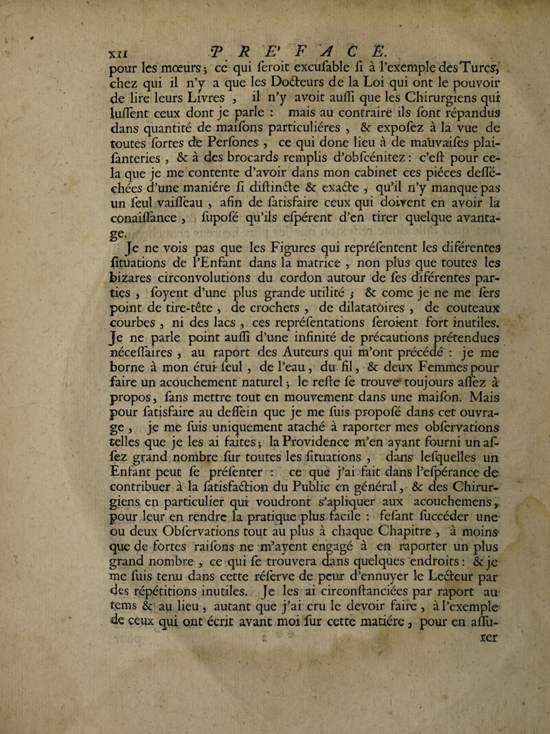 Xiî P. R E\ F A C E. pour les moeurs^ ce qui feroit excufable fi à l’exemple des Turcs', chez qui il n’y a que les Docteurs de la Loi qui ont le pouvoir de lire leurs Livres , il n’y avoir auflî que les Chirurgiens qui luflent ceux dont je parle : mais au contraire ils font répandus dans quantité de maifons particulières , & expofez à la vue de toutes fortes de Perfones , ce qui donc lieu à de mauvaifos plai- fanteries ^ & à des brocards remplis d’oblcénitez ; c’eft pour ce¬ la que je me contente d’avoir dans mon cabinet ces pièces defle- chées d’une manière fi diftinfte & exaète , qu’il n’y manque pas un feul vaifleau , afin de fatisfaire ceux qui doivent en avoir la conaiflance , fupofé qu’ils elpérent d’en tirer quelque avarita- ge. Je ne vois pas que les Figures qui repréfentent les diférentes fituations de l’Enfant dans la matrice , non plus que toutes les bizares circonvolutions du cordon autour de fos diférentes par¬ ties , foyent d’une plus grande utilité ; & corne je ne me fors point de tire-tête , de crochets , de dilatatôires , de couteaux courbes , ni des lacs , ces repréfontations foroient fort inutiles. Je ne parle point auflî d’une infinité de précautions prétendues néceflaires , au raport des Auteurs qui m’ont précédé : je me borne à mon étutfoul, de l’eau, du: fil, & deux Femmes pour faire un acouchement naturel v le refte fo trouve toujours aflèz à* propos, fans mettre tout en mouvement dans une maifon. Mais pour fatisfaire au deflein que je me fuis propofé dans cet ouvra¬ ge 5 je me fuis uniquement ataché à raporter mes obforvations telles que je les ai faites^ la Providence m’en ayant fourni unaf- fez grand nombre fur toutes les fituations , dans lefquelles un Enfant peut fe préfenter : ce que j’ai fait dans l’efpérance de contribuer à la fatisfaftion du Publie en général, & des Chirur¬ giens en particulier qui voudront s’apliquer aux acouchemens,, pour leur en rendre la pratique plus facile : fefant fuccéder une' ou deux Obforvations tout au plus à chaque Chapitre , à moins^ que de fortes raifons ne m’ayent engagé à en raporter un plus grand nombre , ce qui fe trouvera dans quelques endroits: &je me fuis tenu dans cette réforve de peur d’ennuyer le Lefteur par des répétitions inutiles. Je les ai circonftanciées par raport au tems & au lieu, autant que j’ai cru le devoir faire , à l’exemple' de ceux qui ont écrit avant moi fur cette matière, pour en aflii-