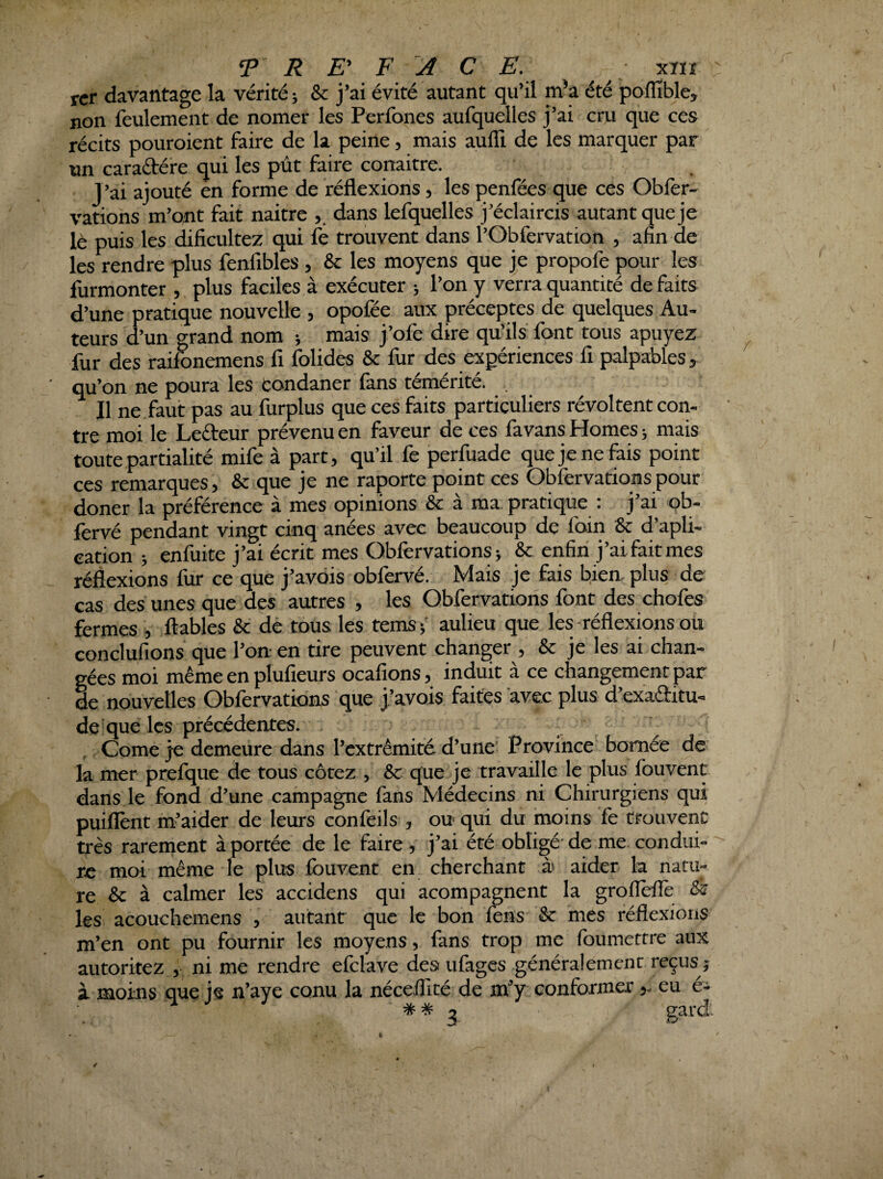 fcr davantage la vérité ; & j’ai évité autant qu’il m’a été poflîble, non feulement de nomer les Perfones aufquelles j’ai cru que ces récits pouroient faire de la peine, mais aulli de les marquer par un caraftére qui les pût faire conaitre. J’ai ajouté en forme de réflexions, les penfées que ces Obfer- varions m’ont fait naitre daris lefquelles j’éclaircis autant que je lè puis les dificultez qui fe trouvent dans l’Obfervation , afin de les rendre plus fenfibles , & les moyens que Je propofe pour les furmonter , plus faciles à exécuter ; l’on y verra quantité défaits d’une pratique nouvelle , opofée aux préceptes de quelques Au¬ teurs d’un grand nom ; mais j’ofe dire qu’ils font tous apuyez fur des raifonemens fi folides & fur des expériences fi palpables, qu’on ne poura les condaner fans témérité. , Il ne faut pas au furplus que ces faits particuliers révoltent con¬ tre moi le Lefteur prévenu en faveur de ces fa vans Homes ; mais toute partialité mife à part, qu’il fe perfuade que je ne fais point ces remarques, & que je ne raporte point ces Obfervations pour doner la préférence à mes opinions &: à ma pratique : j’ai qb- lèrvé pendant vingt cinq anées avec beaucoup de foin & d’apli- eation ; enfuite j’ai écrit mes Obfervations j & enfin j’ai fait mes réàexions fur ce que j’avdis obfervé. Mais je fais bien, plus de cas des unes que des autres , les Obfervations font des chofes fermes , ftables & dé tous les temsj' aulieu que les-réflexions ou conclufions que l’on- en tire peuvent changer , & je les ai chan¬ gées moi même en plufieurs ocafions, induit à ce changement par de nouvelles Obfervations que j’avois faites avec plus d’exadfitu- de’que les précédentes. . Corne je demeure dans l’extrémité d’une' Province bornée de la mer prefque de tous cotez , & que je travaille le plus fouvent dans le fond d’une campagne fans Médecins ni Chirurgiens qui puiflènt m’aider de leurs confèils , ou qui du moins fè trouvent très rarement à portée de le faire , j’ai été obligé- de me condui- '' rc moi même le plus fbuvent en cherchant ài aider la natu¬ re & à calmer les accidens qui acompagnent la grolTèflè ês les acouchemens , autant que le bon fens & mes réflexions m’en ont pu fournir les moyens, fans trop me foumcttre aux autoritez , ni me rendre efclave des ufages généralement reçus ;; à moins que js n’aye conu la néceflité de m’y conformereu e- ^ ** 3 gard