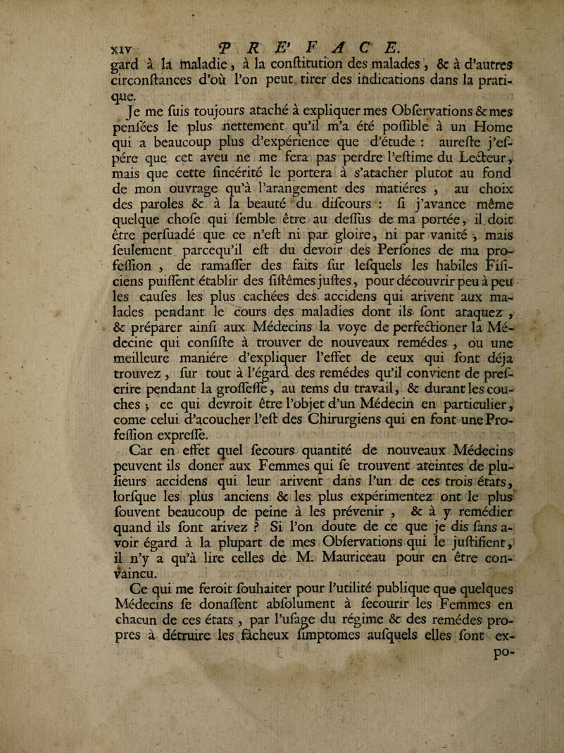 gard à la maladie 5 à la conftitution des malades 5 & à d’autres circonftances d’où l’on peut , tirer des indications dans la prati- que. Je me fuis toujours ataché à expliquer mes Obfervations&mes penfées le plus nettement qu’il m’a été poflîble à un Home qui a beaucoup plus d’expérience que d’étude : aurefte j’ef- pére que cet aveu ne me fera pas perdre l’eftime du Leéteur, mais que cette lîncérité le portera à s’atacher plutôt au fond de mon ouvrage qu’à l’arangement des matières , au choix des paroles &: à la beauté du difcours : fî j’avance même quelque chofe qui femble être au defliis de ma portée, il.doit être perfuadé que ce n’eft ni par gloire, ni par vanité mais feulement parcequ’il eft du devoir des Perfones de ma pro- feffion , de ramaflèr des faits fur lefquels les habiles Fifi- ciens puiflènt établir des fiftêmesjuftes, pour découvrir peu à peu les caufes les plus cachées des accidens qui arivent aux ma¬ lades pendant le cours des maladies dont ils font ataquez , & préparer ainfi aux Médecins la voye de perfeétioner la Mé-' decine qui confifte à trouver de nouveaux remèdes > du une meilleure manière d’expliquer l’effet de ceux qui font déjà trouvez , fur tout à l’égard, des remèdes qu’il convient de prêt crire pendant la grofIefIe> au tems du travail, & durant les cou¬ ches > ce qui devroit être l’objet d’un Médecin en particulier, corne celui d’acoucher l’eft des Chirurgiens qui en font une Pro- fellion expreflè. Car en effet quel fecours quantité de nouveaux Médecins peuvent ils doner aux Femmes qui fe trouvent ateintes de plu- fieurs accidens qui leur arivent dans l’un de ces trois états, lorfque les plus anciens & les plus expérimentez ont le plus fouvent beaucoup de peine à les prévenir , & à y remédier quand ils font arivez ? Si l’on doute de ce que je dis fans a- voir égard à la plupart de mes Obfervations qui le juftifient, il n’y a qu’à lire celles de M. Mauriceau pour en être con¬ vaincu. Ce qui me feroit fouhaiter pour l’utilité publique que quelques Médecins fe donaffent abfolument à fecourir les Femmes en chacun de ces états , par l’ufàge du régime & des remèdes pro¬ pres à détruire les fâcheux ümptomes aufquels elles font ex¬ po-