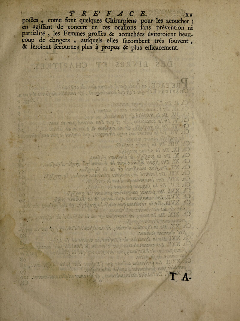 pofëes , corne font quelques Chirurgiens pour les acoucher : en agiflànt de concert en ces ocauons fans prévention ni partialité , les Fenunes OTolîès & acouchées éviteroient beau¬ coup de dangers , aulquels elles fucombent très fouvent, & feroient fecourues plus à propos & plus efficacement. é