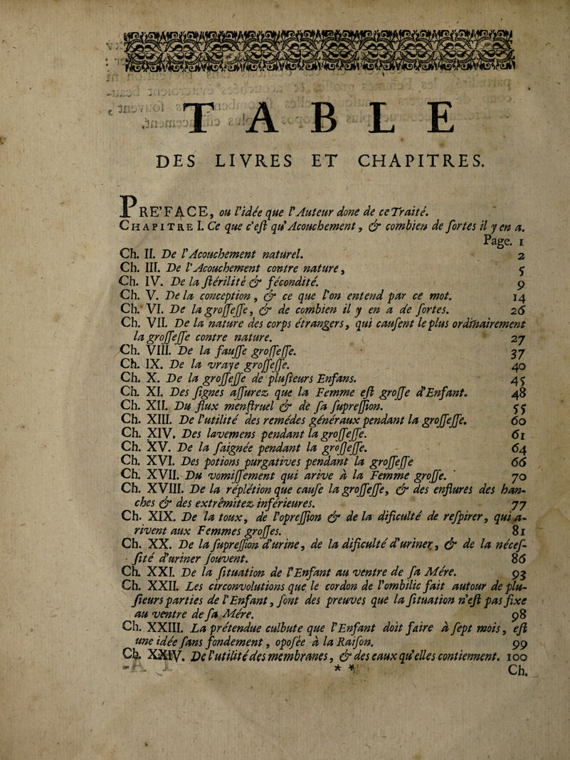 K % / » . I A B L E DES LIVRES ET CHAPITRES. P R E’ F 4- C E, OH Vidée que V Auteur donc de ce Traité. Chapitre LC? que éejl qu^ Acouchement, & combieu de fortes il y en a. Page. I Ch. IL De VAcouchement naturel. 2 Ch. IIL De VAcouchement contre nature ^ ç Ch. IV. De la fiérilité (év fécondité. 9 Ch. V. De la conception, cr ce que Von entend par ce mot. 14 Ch.’VI. De lagrojfejfey ^ de combien il y en a de fortes. 26 Ch. VIL De la nature des corps étrangers^ qui caufent le plus ordinairement lu^groffeffe contre nature. 27 Ch. VIII. De la faujfe groffeffe. 37 Ch. IX. De la vraye grofjefe. ^ , 40 Ch. X. De la groffejfe de plufieurs Enfans. 4 j Ch. XL Des fgnes affurez, que la Femme ejl greffe dVEnfant. 48 Ch. XIL flux menfruel & de fa fupreffton. Ch. XIII. De Vutilité des remèdes généraux pendant la groffeffe. 60 Ch. XIV. Des lavemens pendant la groffeffe. 61 Ch. XV. De la faignée pendant la groffeffe. - 64 Ch. XVI. Des potions purgatives pendant la groffeffe 66 Ch. XVII. D« vomiffement qui arive à la Femme greffe. ' 70 Ch. XVIII. De la réplétion que caufe la groffeffe y & des enflures des han^ ches é* des extrêmïtez» inférieures. 77 Ch. XIX. De la toux y de Vopreffion & delà diflculté de refpirery qui^* rivent aux Femmes greffes. 81 Ch. XX. De lafuprejfwndluriney de la diflculté d'uriner, y & de la nécef ■ fîté duriner Jouvent. 8(5 CL XXL De la fituation de VEnfant au ventre de fa Mère. 95 Ch. XXII. Les circonvolutions que, le cordon de V ombilic fait autour déplu- fleurs parties de V Enfant y font des preuves que la fltuation défi pas fixe au ventre de fa Mère. . ...... 98 Clî. XXIII. La prétendue culbute que l Enfant dott fane afeptmotSy eji une idée fans fondement, opofée à la Raifon. 99 Cfe. XXlV. DeVutiütédes membranes y & des eaux qdeUes contiennent, 100 * Ch. V*