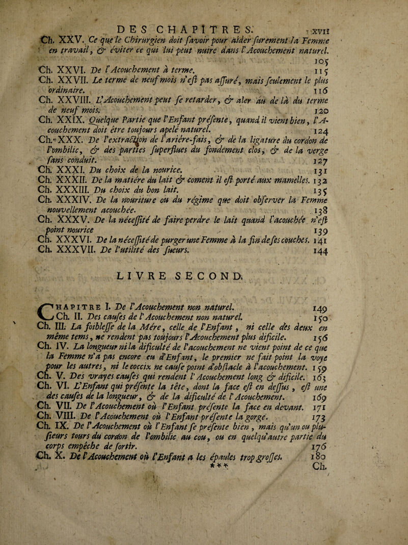 Ch. XXV., Ce qne le Chirurgien doit [avoir pour aider fur ement la Femme ' en travail^ éviter ce qui lui peut nuire dans VAcouchement naturel, ]0J Ch. XXVI. T>e ïAcouchement a terme, 11 j Ch. XXVII. Le terme de neuf mois neji pas uffure\ mais feulement le plus ordinaire, 116 Ch. XXVIIT. Ü Acouchement peut fe retarder^ & aler du delà du terme de neuf mois, 120 Ch. XXIX. Quelque Partie que VEnfant préfente ^ quand il vient bien ^ PA^ couchement doit être toujours apelé naturel, 124 Ch.'^XXX. De Pextraét^n de Pariére-fais ^ é de la ligature du cordon de VombiliCy & des parties fuperflues du fondement clos ^ é* de la verge fans conduit. 327 Ch. XXXI. Du choix de la nourice, . 131 Ch. XXXII. De la matière du lait (jr cornent il ejl porté aux mamelles. 132 Ch. XXXIII. Du choix du bon lait, Ch. XXXIV. De la nouriture ou du régime que doit obferver la Femme nouvellement acouchée, ' .138 Ch. XXXV. De la nécejjîté de faire perdre le lait quand P acouchée n^efi point nourice ^ 139 Ch. XXXVI. De lanécejjitéde purgeruneFemme à la fin defes couches, 141 Ch, XXXVII. De P utilité des fueurs. 144 L I V R E S E C O N D. CHAPITRE I. De P Acouchement non naturel. 149 Ch. IL Des caufes de P Acouchement non naturel, i^'o Cb. IIL La foiblejfe de la Mère, celle de P Enfant, ni celle des deux en même tems, ne rendent pas toujours P Acouchement plus dificile, i Çh. IV. La longueur ni la dificulté de P acouchement ne vient point de ce que la Femme n* a pas encore eu et Enfant^ le premier ne fait point la voye pour les autres, ni le coceix ne caufe point dobftacle à P acouchement, 15'9 Cn.. V. Des vrayes caufes qui rendent P Acouchement long ^ dificile. 16 ^ Ch. VI. VEnfant qui préfente la tête, dont la face efl en deffus , ejl une des caufes de la longueur^ ^ de la dificulté de P Acouchement. i6ÿ Ch. VII. De P Acouchement où P Enfant préfente la face en devant, lyi Ch. VIII. De P Acouchement où P Enfant préfente la gorgé. 17^ Ch. IX. De P Acouchement où P Enfant fe pré fente bien , mais qdunou plu- fieùrs tours du cordon de P ombilic au cou, ou en quelqdautre partie du corps empêche de for tir. ij6 Ch, X, De P Acouchement où P Enfant a les épaules trop greffes* 180 Ch.