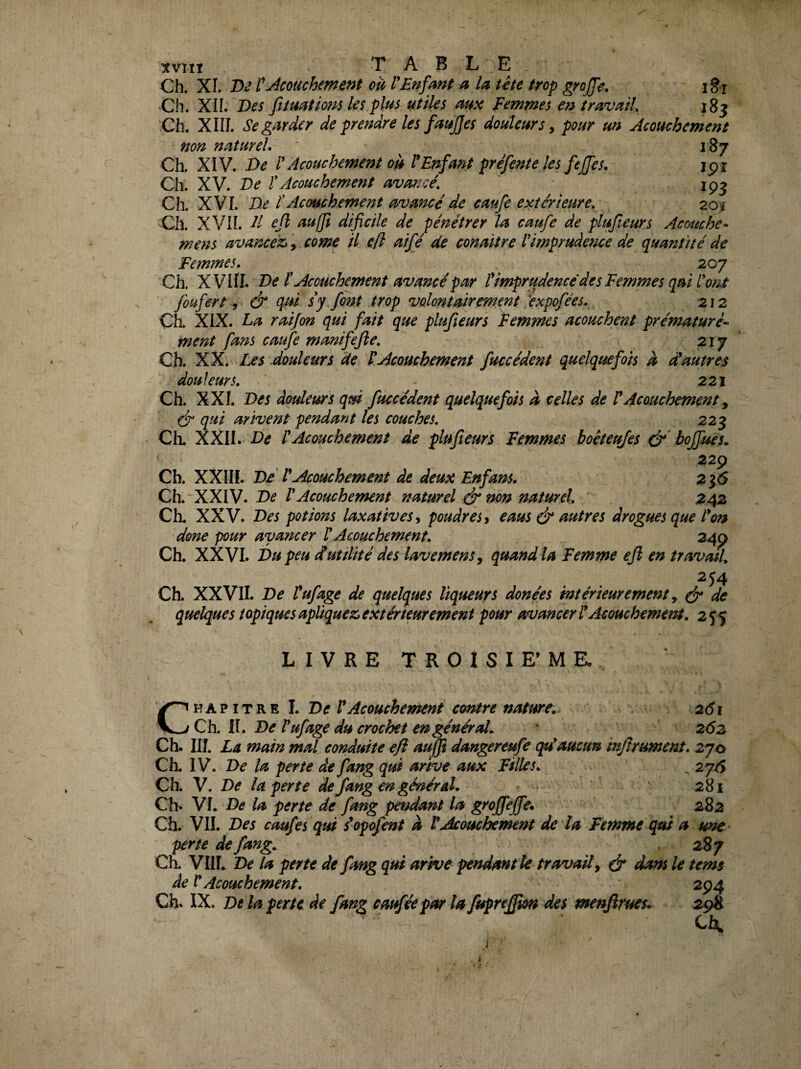 xviiî TABLE Ch. XI. De CJîcouchme?it cil VEnfmt a lu üte trop gro(fe. i§-r Ch. XIL Des fumtmis les plus utiles mx Femmes en îravaiU 183 Ch. XIII. Se garder de prendre les faujjes douleurs y pour un Acouchement non naturel» Ch. XiV. De l Acouchement ou P Enfant prefente les fejfes. ipr Ch. XV. De ïAcouchement avancé, ^ Ch. XVI. De éAcouchement avancé de caufe extérieure, 20^ Ch. XVII. Il ejl aulJî dificile de pénétrer la caufe de plufteurs Acouche* mens avancez,, corne il efî ai£é de conaitre l'imprudence de quantité de Fe?nmes. 207 Ch. XVIII. De f Acouchement avancé par timprudencé des Femmes qui l'ont foufert y & qui sy font trop volontairement ^expofées, 212 Ch. XIX. La raijon qui fait que plufteurs Femmes acouchent prématuré- ment fans caufe manifefle, 21 y Ch. XX. Les douleurs de L Acouchement faccèdent quelquefois à ééautres douleurs, 221 Ch. XXI. Des dotdeurs qui fuccéde?tt quelquefois a celles de rAcouchement ^ dr qui arivent pendant les couches, 223 Ch. XXII. De rAcouchement de plufteurs Femmes boeteujes boffues. 229 Ch. XXIII. De rAcouchement de deux Enfans. 2j5 Ch. XXIV. De rAcouchement naturel & non naturel, ' 242 Ch. XXV. Des potions laxatives y poudres y eaus é autres drogues que l'on done pour avancer HAcouchement, 249 Ch. XXVI. Du peu dutilité des lavemens, quand la Femme ef en travail, ^54 Ch. XXVII. De Fufage de quelques liqueurs douées intérieurement y ^ de quelques topiques apliquez,extérieurement pour avancerl'Acouchernem, 2^$ LIVRE T R 0 I S I E’ M E, C V.h? iTKn L De VAcouchement contre nature, 261 Ch. fl. De Vufage du crochet en général, 262 Ch. III. La main mal conduite efl aujf dangereufe qu'aucun infrument» 2jo Ch. IV. De la perte de fang qui arive aux Filles, ^ 2yéÿ Ch. V. De la perte de fang en général. 281 Ch. VI. De la perte de fang pendant la gyojfejfe. 282 Ch. VIL Des caufes qtd s'opofent a VAcouchement de la Femme qui a une- perte de fang, 287 Ch. VIIL De la perte de fang qui arive pendantle travail y é* dam le tems de V Acouchement. 294 Ch. IX. De la perte de fang caffée par la fupreffm des menftrueu