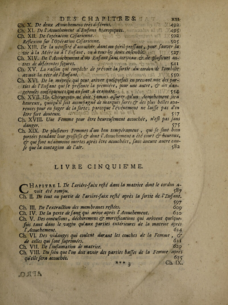 D E s G H A FETOl ETS; ' xxi- Gh. X. De deuii Acouchemens trèsdîférens, . • ^  492 Ch. XI. De V Acouchement d'En fans hiaroÿiques. ^ \  -«49'î* 'XIL De. C opération Cefarienne, ' 5*02 Réflexion fur rOpération Céfarienne, • , SQÎ Ch. -Xin. la nécejftté d'acotich^r dam un périlpreffant, pour fauver la vie à la Mère ou a f Enfant y oii À tous' les deux enfembleéy n'* ' ' ^^7 < Ch. XIV, De. EAcoûcbement dm Enfant faf^^.cerveam&lde'ÿlufieurs au¬ tres de diférentes figures. ; ' . ^41 Ch. XV. La raifon qui empêche de prévoir la for lie cor don'de r ombilic ' ' avant la tête dé l*Enfant, ‘ .i 5'^o Ch. XVI. De la méprtfe qui peut driver quelquefois en prenant une fles par¬ ties de V Enfant quife pré] ente la première y pour^une autre y & des dan¬ ger eufe s conféqùem^sflmenforit a craïndre.^-'^ - , 1' Î54 Ch. Xyih.I^. ChirurgiénM doitéfarn'ais affmer fera heureux y quoiquil foit acompagné de marques fur es & des plus belles apa- rences pour en juger de la forte i parceque l'événement ne laijfe pas d'en être fort douteux, . 5^7 Ch. XVIII. Une Femme pour être heureufement acouchécy défi pas fans danger. '• 57 î Ch. XIX. De plufteurs Femmes dé un bon tempérament , qui fe font bien portées pendant leur groffeffe (f* dont i' Acouchement a été court à*heureuxy ejg qui font néanmoins mortes apres être acouchéeSy fans meme autre çau- fe que la contagion de l'air. 5^^ 1 LIVRE CINQUIE’ME. Chapitre I. De fariére-faix rejlé dans la matrice dont le cordon a- voit été rompu. 587 Ch. IL De tout ou partie de l'arierefaix reflé après la fortk de l'Enfant. 597 Ch. III. De Vextraéîton des membranes reflées. 609 Ch. IV. De la perte de fang qui arive après l* Acouchement. 610 Ch. V. Des contufons, déchiremens & mortifications qui arïvent quelque¬ fois tant dam le vagm qu'aux parties extérieures de la matrice après r Acouchement. 614 Ch. VL Des vidanges qui coulent durant tes couches de la Femme , à* de celles qui font fuprimées. 6ii Ch. VU. Dé l'inflamation de matrice. ^62g Ch. VIII. Du foin que l'on doit avoir des parties baffes de la Femme après quelle fera acouchée. ^3 5 . a Ch. iX, 5