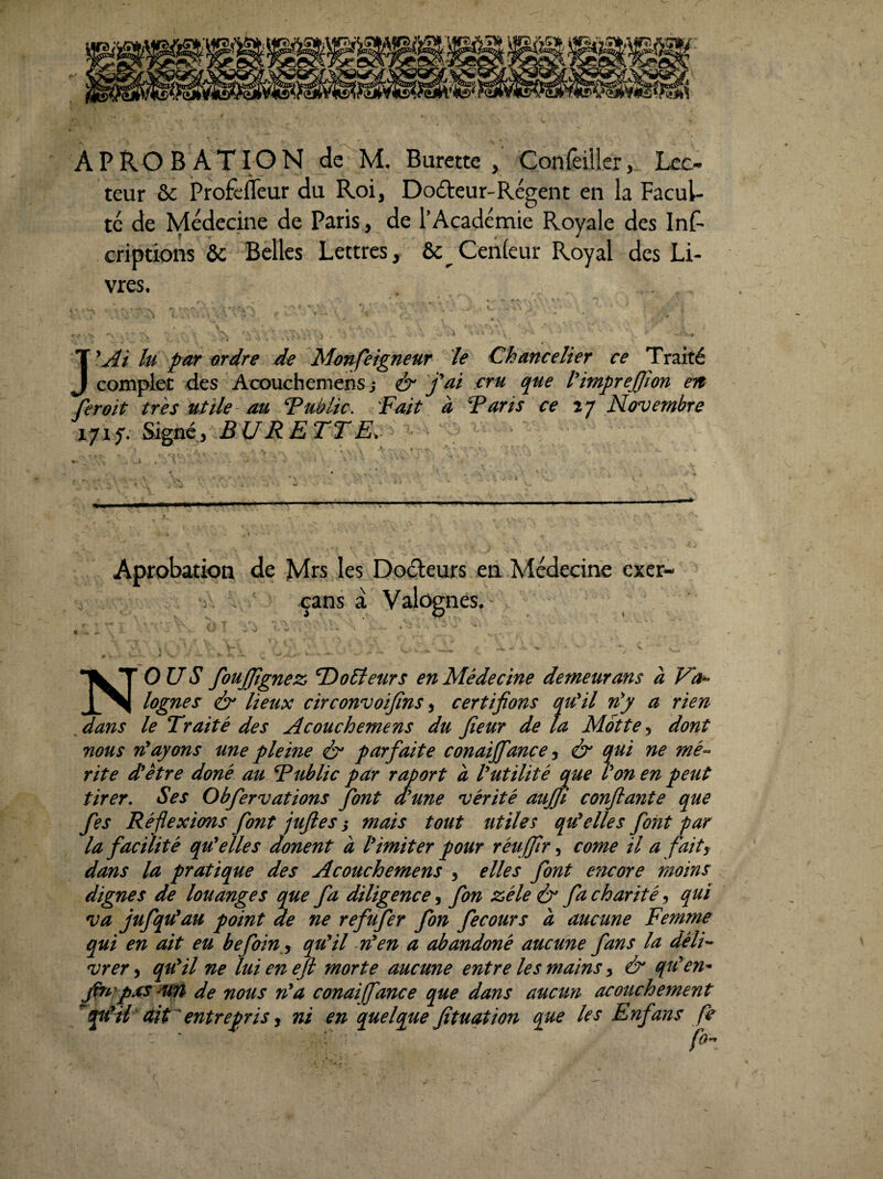 APROBATION de M. Burette, Çonreillcr, Lec¬ teur & Profc&ur du Roi, Dodteur-Régent en la Facul¬ té de Médecine de Paris, de l’Académie Royale des Inf- criptions & Belles Lettres, ôc Cenleur Royal des Li¬ vres. . ^ • ». . . ^ , '■ .... ■* ï -- * . . • - y J'Ai lu par ardre de Monfeigneur le Chancelier ce Traité complet des Acouchemens -, & fai eru que t'impreffim en ferait très utile- au ‘Public. Fait à Paris ce î/ Novembre 171^. Signé, BURETTE,. Aprobation de Mrs les Doéleurs ea Médecine cxcr- çans a Valôgnes. . - X *- ■ • - • - ^ ^ 'H ■ NOUS foujjtgnez T^oSteurs en Médecine demeurans à lognes ér lieux circonvoijins ^ certifions qu'il nf a rien dans le Traité des Acouchemens du fleur de la Motte ^ dont nous rHayons une pleine ô* parfaite conaiffance ^ & qui ne mép¬ rit e d'ètre doné au Tublic par raport a futilité me Von en peut tirer. Ses Obfervations font dîune vérité auffl confiante que fes Réflexions font jufies i mais tout utiles qu^ elle s font par la facilité qu^ elles donent à V imiter pour réuffir corne il a fait y dans la pratique des Acouchemens , elles font e7iCGre moins dignes de louanges que fa diligence, fon zélé & fa charité, qui va jufqu^au point de ne refufer fon fecours à aucune Femme qui en ait eu befoin y qu^il n*en a abandoné aucune fans la délF vrer, qu^il ne lui en efi morte aucune entre les mains y & qtVen^ jftA^pxS 'Un de nous n^a conaiffance que dans aucun acouchement ^qtVil dit ' entrepris J ni en quelque fîtuqtion que les Enfans fe fo»