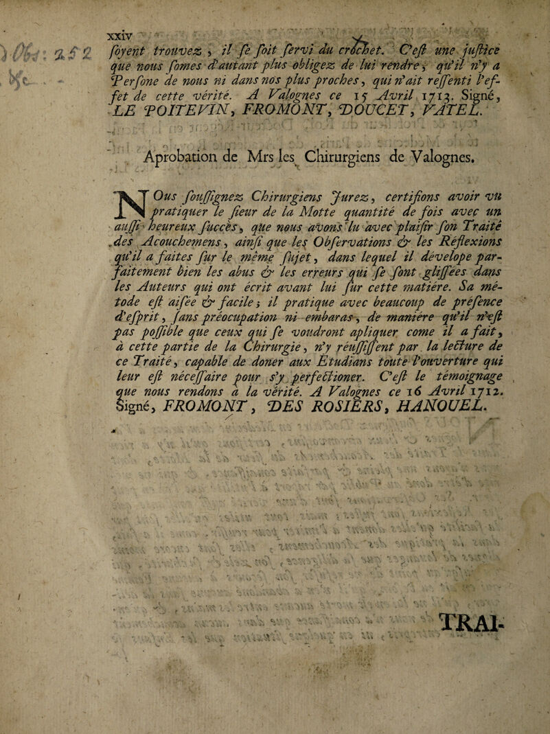 XXIV t- - fôyent trouvez > il fe foit fervi du cr^et. ' Oefi une jujiicé que nous fomes d'autant plus obligez de lui rendre qu'il n'J a Ferfone de nous ni dans nos plus proches, qui riait rejfenti l'ef¬ fet de cette vérité. A Valogn.es ce Avril Signé, LE TOITEVIN, FROMONT, TiOUCET, VJTEL. Aprobation de Mrs les Chirurgiens de Valognes. * J 'i NOus fouffignez Chirurgiens Jurez ^ certifions avoir vu pratiquer le fieur de la Motte quantité de fois avec un ' aujfi^ heureux fuccès^ que nous àVons Mu 'avecflaifir fon Traite Aef Acouchemens^ ainfi que les Obfervations ô* les Réflexions qu'il a faites fur le même fujet, dans lequel il dévelope par^ faitement bien les abus & les erreurs qui fe font gliffées dans les Auteurs qui ont écrit avant lui fur cette matière. Sa mé- tode eft aifée ér facile y il pratique avec beaucoup de préfence d'efprit ^ J ans préocupation rri -embaras-^ de manière qu'il n'^fi pas poffible que ceux qui fe voudront apliquer. corne il a fait ^ à cette partie de la Chirurgié, n'y réuffijfent par. la lecture de ce Traité^ capable de doner aux Ètudians toute l'ouverture qui leur eft néeejfaire ^our s'y perfebdioner. C'eft le témoignage que nous rendons a la vérité. A Valognes ce 16 Avril 1712. FROMONT, T>ES ROSIERS, UANOUEL.