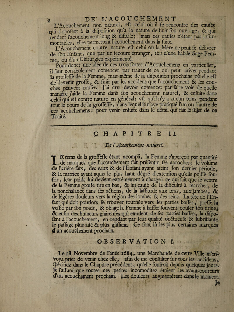 J DE'L’ACOUCHEMENT L’Acouchement non naturel, eft celui où il fè rencontre des caufes qui s’opofent à la difpofition qu’a la nature de finir Ton ouvrage, & qui rendent l’acouchement long & dificile; mais ces caufes n’étant pas infur- montables, elles permettent l’acouchement dans la fuite. L’Acouchement contre nature eft celui où la Mère ne peut fe délivrer de fon Enfant, que par un fecours^étranger, foit d’une habile Sage-Fem¬ me, ou d’un Chirurgen expérimenté. Pour doner une idée de ces trois fortes d’Acouchemens en particulier, il faut non .feulement comencer par traiter de ce qui peut ariver pendant îa grofteffe de la Femme, mais même de la difpofition prochaine où elle eft: de devenir grofle, & finir par les accidens que l’acouchement & les cou¬ ches peuvent caufer. J’ai cru devoir comencer par faire voir de quelle manière j’aide la Femme darfs fon acouchement naturel, ôc enfuite dans celui qui eft contre nature en général; vû qu’il n’y a aucun tems pendant tout le cours de la groftèfle, dans lequel je n’aye pratiqué l’un ou l’autre de ces acouchemens : pour venir enfuite dans le détail qui fait le fujet de ce Traité. CHAPITRE II De t \Aco(échement’miureL 1E fems de la groffcfle étant acompli, la Femme s’aperçoit par quantité de marques que l’acouchement fait préfentir fes aproches; le volume de l’ariére-faix, des eaux & de TEnfant ayant ateint fon dernier période, «& la matrice ayant aquis le plus haut dégré d’extenfion qu’elle puiflè fou- frir, leur poids lui devient extrêmement à charge: ce qui fait que le ventre de la Femme grofte tire en bas, & lui caufe de la dificuké à marcher, de la nonchalance dans fes aélions, de la laffitude aux bras, aux jambes, & de légères douleurs vers la région des lombes & des reins. La tête de l’En¬ fant qui doit pourlors fe trouver tournée vers les parties baftès, preflè la vellîe par fon poids, & oblige la Femme à laiflêr fou vent couler fon urine; & enfin des humeurs glaireufes qui exudent de fes parties baftès, la difpo- fent à l’acouchement, en rendant par leur qualité onéfueufè 6c lubrifiante le paftage plus aifé 6c plus gliflant. Ce font là les plus certaines marques d'un acouchement prochaia OBSERVATION t Le 28 Novembre de Fanée 1684, une Marchande de cette Ville m’enP Voya prier de venir chez elle, afin de me confulter fur tous les accidens, fpécifiez dans le Chapitre précédent, qu’elle foufroit depuis quelques jours. Je l’aftùrai que toutes ces petites incomoditez étoient les avant-coureurs d’un acouchement prochaia Les douleurs augmentèrent dans le moment. .1^.