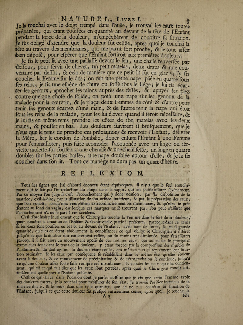 NATUREL, Livre I. ^ j Je la touchai avec le doigt trempé dans l’huile, je trouvai les eauT toute» préparées, qui étant poufTées en quantité au devant de la tête de l’Enfant pendant la force de la douleur, m empêchèrent de conoître fa fituation. Je fus obligé'd’atendre que la douleur fût cefTéc, après quoi je tcxichai la tête au travers des membranes, qui me parut fort proche, & le tout alTez bien difpofé, pour efpérer que l’Enfant fortiroit aux premières douleurs. Je fis le petit lit avec une paillaffe devant le feu, une chaife renverfée par defibus, pour fervir de chevet, uii petit matelas, deux draps 6c une cou¬ verture par deffus, 6c cela de manière que ce petit lit fût en glacis; j’y fis coucher la Femme fur le dos ; on mit une petite nape pliée en quatre fous fes reins; je fis une efpéce de chute ou foffe fous le fiége; je lui fis écar¬ ter les genoux, aprocher les talons auprès des feffes, 6c apuyer les piez contre quelque chofe de folide ; on pofa une nape fur les genoux de la malade pour la couvrir, 6c je plaçai deux Femmes de côté 6c d’autre pour tenir fes genoux écartez d’une main, 6c de l’autre tenir la nape qui étoit fous les reins de la malade, pour les lui élever quand il feroit nécefraire,6c je lui fis en même tems prendre les cotez de fon matelas avec les deux mains, 6c pouffer en bas. Les douleurs fuivirent fi brufquement, que je n’eus que le tems de prendre ces précautions 6c recevoir l’Enfant, délivrer la Mère, lier le cordon de l’ombilic, doner enfuitel’Enfant à une Femme pour l’emmailloter, puis faire acomoder l’acouchée avec un linge ou fer- viette molette fur fonfein, une chemife6c uneçhemilette, un linge en quatre doubles fur les parties balfes, une nape doublée autour d’elle, 6c je la fis coucher dans fou lit. Tout ce manège ne dura pas un quart d’heure. A REFLEXION. Tous les lignes que j’ai d’abord énoncez étant équivoques, il n’y â que le feuî atouché^ ment qui le fait par l’introduétion du doigt dans le vagin, qui en puilïè alTurer l’événement. Par ce moyen l’on juge fi c’eft racouchement qui ÿ donc ocafion, par *la dïlpofition de Iz matrice, c’eft-à-dire, par la dilatation de Ibn orifice intérieur, 6c par la préparation des eaux, eue l’on conoît, lorlqu’elles remplilîènt extraordinairement les membranes, 6c qu’elles fè pré- lentent au fond du vagin j car lor^ue ces marques ne fe trouvent pas, l’on peut s’afiiirer que l’acouchement n’a nulle part à ces accidens. C’efl: d’ordinaire inutilement que le Chirurgien touche îa Femme dans le fort de la douleur^ pour conoitre la fituation de l’E-nfànt 6c favoir quelle partie il préfènte, pareequedans ce tems là les eaux ibnt pouflees en bas 6c au devant de l’Enfant, avec tant de force, 6c en fi grande quantité, qu’elles en ôtent abfolument la conoîflànce, ce qui oblige le Chirurgien à diférer juf,.-:. ce que la douleur ibit entiéreinent cefTée, ou du moins très diminuée, pour s’enafilirerj pa»cequ il le fait alors un mouvement opofe de ces mêiijes eaux, qui aulieu de fe précipiter 'come elles font dans le tems de la douleur, y étant forcées par la comprelfion des mufcles de l’abdomen 6c du diafragme, la douleur étant cefTée, ces mêmes parties repiennent leur litua- lion ordinaire, 6c les eaux par confequent fe rétablillent dans ie même état quelles étoient avant la douleur, 6c ce mouvement de précipitation 6c de lérromadation le continue, jufqu’i ce qu’une douleur allez forte fafiê rompre ces membranes, 6c écouler les cjux qu elles centien- rent, qui efi cequi fait dire que les eaux font percées, après quoi ie Chiiuigien conoît dif tinélement quelle partie l’Enfant préfènte. C’efi: ce qui ariva dans Tocai.on dont je parle: auffiîor que je vis que cette Femme avoit des douleurs fortes, je la touchai pour m’aflurer de fbn état, je troi'vai rorifi*:e intérieur de fà matrice dilaté, & les eaux dans une. tçlle quantité, que je ne fus cono’tre la fituation de l’Entant, jufqu’à cç que cette douleur fut prefque entièrement ceUecj apiès quoi, je touchai la A a tète