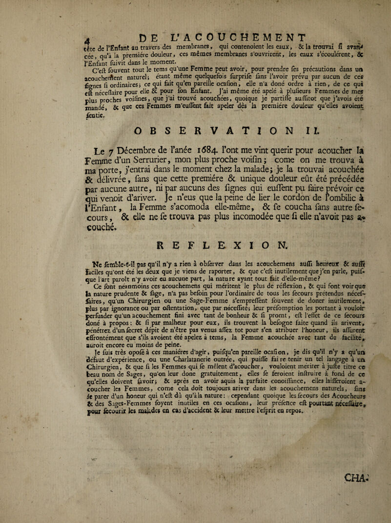 y 4 DE L’A C O U C H E M E N T tête de TEnfant au travers des membranes, qm côntenoient les eaux, 8c la trouvai fî avaft** cée, qu*à la première douleur, ces mêmes membranes s’ouvrirent, les eaux s’écoulèrent, 8c l’Enfant fuivit dans le moment. C’eft iôuvent tout le tems qu’une Femme peut avoir, pour prendre Tes précautions dans un acoucherftent natureh étant même quelquefois furprifè iàns l’avoir prévu par aucun de ces fignes 11 ordinaires} ce ^ui feit qu’en pareille ocafion, elle n’a doné ordre à rien, de ce qui cft néceflaire pour elle 8c pour ion Enfant. J’ai même été apelé à plufieurs Femmes de mes plus proches voilînes, que j’ai trouvé acouchées, quoique je partiflê aulTitot que j’avois été mandé, 8c q^e ces Femmes m’euflènt fait apeler dès la première douleur qu’elles avoient ièntie. ^ - OBSERVATION 1 h Le 7 Décembre de Fanée 1684. l’ont me vint quérir pour acouefier la Femme d’un Serrurier, mon plus proche voifin; corne on me trouva à ma porte, j’entrai dans le moment chez la malade; je la trouvai acouchée & délivrée, fans que cette première ôc unique douleur eût été précédée par aucune autre, ni par aucuns des lignes qui eulTent pu faire prévoir ce qui venoit d’ariver. Je n’eus^ que la peine de lier le cordon' de l’ombilic à l’Enfant, la Femme s’acomoda elle-même, & fe coucha fans autre fe- cours, & elle ne fe trouva pas plus incomodée que ü elle n’avoit pas a« couchée REFLEXION. Ke fembîe-f-îl pas qu’il n’y a rien à obièrver dans les acouchemens aufli heureux & aufït Ficiks qu’ont été les deux que je viens de raporter, 8c que c’eft inutilement que j’en parle, puif» que l’art paroît n’y avoir eu aucune part, k nature ayant tout feit d’elle-même? Ce font néanmoins ces acouchemens qui méritent le plus de réflexion, 8c qui font voir que la nature prudente 8c fàge, n’a pas befbin pour l’ordinaire de tous les fecours prétendus nécef^ lâires, qu’un Chirurgien ou une Sage-Femme s’empreflènt fbuvent de doner inutilement, plus par ignorance ou par oftentation, que par néceflité} leur préfomption les portant à vouloir perfuader qu’un acouchement fini avec tant de bonheur 8c lî promt, eft l’effet de ce fecours doné à propos: 8c fi par malheur pour eux, ils trouvent la befbgnc faite quand ils arivent» pénétrer d’un fecret dépit de n’être pas venus aflèz tôt pour s’en atribuer l'honeur, ils aflurent eflrontément que s’ils, avoient été apelez à tems, la Femme acouchée avec tant de facilité, auroit encore eu moins de peine. |e fuis très opofeà ces manières d’agir, puliqu’en pareille ocafion, je dis qu’il n’y a qu’un de'faut d’expérience, ou une Charlatanerie outrée, qui puiflê fai rc tenir un tel langage à un Chirurgien, 8c que fi les Femmes qui le mêlent d’acoucher, vouloient mériter à jufte titre ce t^eau nom de Sages, qu’on leur donc gratuitement, elles le feroient inftruire à fond de ce qu’elles doivent kvoir} 8c après en avoir aquis la parfaite conoilîànce, elles lailïèroient a- coucher les Femmes, corne cela doit toujours ariver dans les acouchemens naturels, làn$ it parer d’un honeur qui n’eft dû qu’à la nature: cependant quoique les fecours des Acoucheurs 8c des Sages-Femmes Ibyent inutiles en ces ocafions, leur prélènce eft pourtant nécfilkirc. pour iècourir k$. makdes en cas d’accideot 8c leur mettre l’efprit en repos^ . ÇHA.'