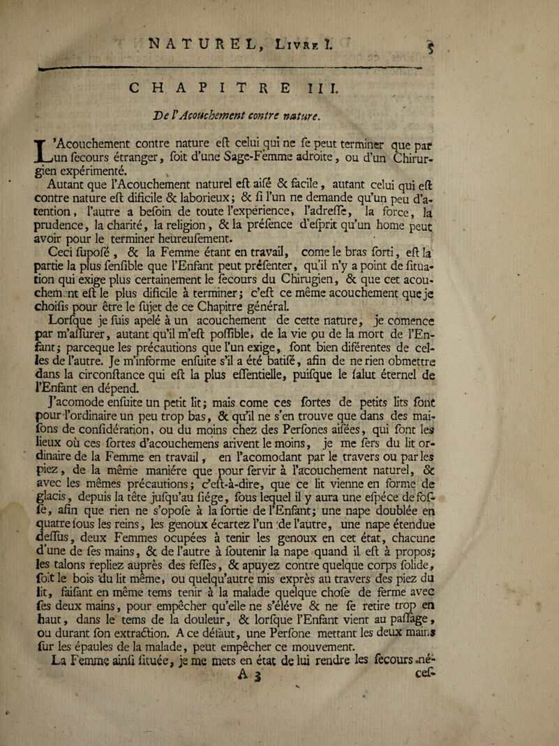 $ CHAPITRE III, ✓ De rAcofichsment contre nature. L’Acouchement contre nature eft celui qui ne fe peut terminer que par un recours étranger, foit d’une Sagc-Fèmme adroite, ou d’un Chirur¬ gien expérimenté. Autant que l’Acouchement naturel efl: aifé 8c facile, autant celui qui eft contre nature eft dificile & laborieux ; & fi l’un ne demande qu’un peu d’a- tention, l’autre a befoin de toute l’expérience, l’adrefic, la force, la prudence, la charité, la religion, & la prélènce d’elprit qu’un home peut avoir pour le terminer heureufement. Ceci fupofé , 8c la Femme étant en travail, corne le bras forti, efila partie la plus fenfible que l’Enfant peut préfenter, quil n’y a point de fitua- tion qui exige plus certainement le fècours du Chirugien, 8c que cet acou* chemmt efi le plus dificile à terminer; c’efi: ce même acouchement qucjc choifis pour être le fujet de ce Chapitre général. Lorfquc je fuis apelé à un acouchement de cette nature, je comence par m’afiurer, autant qu’il m’efi: pofiîble, de la vie pu de la mort de l’En- i&nt; parceque les précautions que l’un exige, font bien diférentes de cel¬ les de l’autre. Je m’informe enfuite s’il a été batifé, afin de ne rien obmettre dans la circonllance qui eft la plus eflentielle, puifque le falut éternel de l’Enfant en dépend. J’acomode enfuite un petit lit ; mais corne ces fortes de petits lits font pour-l’ordinaire un peu trop bas, 8c qu’il ne s’en trouve que dans des mai- fons de confidération, ou du moins chez des Perfones aifées, qui font les lieux où ces fortes d’acouchemens arivent le moins, je me fors du lit or¬ dinaire de la Femme en travail ,• en l’acomodant par le travers ou parles piez, de la même manière que pour fervir à l’acouchement naturel, 8c: avec les mêmes précautions; c’eft-à-dire, que ce lit vienne en forme de glacis, depuis la tête jufqu’au fiége, fous lequel il y aura une efpéce defofo fo, afin que rien ne s’opofe à lafortie de l’Enfant; une nape doublée en quatre fous les reins, les genoux écartez l’un :de l’autre, une nape étendue defiiis, deux Femmes ocupées à tenir les genoux en cet état, chacune d’une de fes mains, 8c de l’autre à foutenir la nape quand il eft à propos^ les talons repliez auprès des feffes, 8c apuyez contre quelque corps folide, foit le bois ‘du lit même, ou quelqu’autre mis exprès au travers des piez du lit, faifant en même tems tenir à la malade quelque chofe de ferme avec fes deux mains, pour empêcher qu’elle ne s’élève 8c ne fe retire trop en haut, dans le tems de la douleur, 8c lorfque l’Enfant vient au pafiàge, ou durant fon extraélion. Ace détàut, une Perfone mettant les deux mains fur les épaules de la malade, peut empêcher ce mouvement. La Femme ainfi fituée, je me mets en état de lui rendre les fecours .né- A 3 cef- N