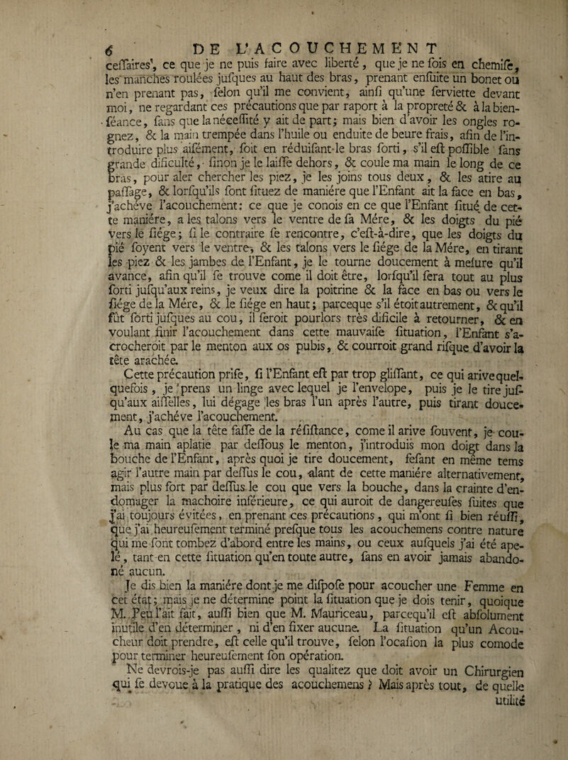 ceiïaires', ce que je ne puis faire avec liberté , que je ne fois en chemife, les manches roulées jufques au haut des bras, prenant enfuite un bonet ou n’en prenant pas, félon qu’il me convient, ainfi qu’une ferviette devant moi, ne regardant ces précautions que par raport à la propreté & àlabien- féance, fans que lanéeeflTité y ait de part; mais bien d avoir les ongles ro¬ gnez , & la main trempée dans l’huile ou enduite de heure frais, afin de l’in¬ troduire plus aifément,- foit en réduifant-le bras forti, s’il efl: poffible fans fraude dihculté, • finon je le laifTe dehors, 3c coule ma main le long de ce ras, pour aîer chercher les piez, je les joins tous deux, 3c les atire au pafïàge, 3c lorfqu’ils font fituez de manière que l’Enfant ait la face en bas, j’achève i’acouchement : ce que je conois en ce que l’Enfant fîtué^ de cet¬ te manière, a les talons vers le ventre de fa Mère, 3c les doigts du pié vers le fiége ; fi le contraire fe rencontre, c’eft-à-dire, que les doigts du pié foyent vers le ventre-, 3c les talons vers le fiége de la Mère, en tirant les piez 3c les jambes de l’Enfant, je le tourne doucement à mefure qu’il avance, afin qu’il fe trouve corne il doit être, lorfqu’il fera tout au plus forti jufqu’aux reins, je veux dire la poitrine & la face en bas ou vers le fiége de la Mère, 6c le fiége en haut; parceque s’il étoit autrement, & qu’il fût forti jufques au cou, il feroit pourlors très difîcile à retourner, & en voulant finir l’acouchement dans cette mauvaifè fituation, l’Enfant s’a- crocheroit par le menton aux os pubis, & courroit grand rifque d’avoir la tête arachée. Cette précaution prife, fi l’Enfant efl par trop gliffant, ce qui arivequel¬ quefois , je’prens un linge avec lequel je l’envelope, puis je le tire juf¬ qu’aux aiiTelIes, lui dégage les bras l’un après l’autre, puis tirant douce* ment, j’achève i’acoucbement. Au cas que la tête fafTe de la réfiflance, corne il arive fbuvent, je cou¬ le ma main aplatie par defTous le menton, j’introduis mon doigt dans la bouche de l’Enfant, après quoi je tire doucement, fefant en même tems agir l’autre main par delTus le cou, «alant de cette manière alternativement, mais plus fort par deffiis le cou que vers la bouche, dans la crainte d’en- dpmager la mâchoire inférieure, ce qui auroit de dangereufes fuites que l’ai toujours évitées, en prenant ces précautions , qui m’ont fi bien réufîi, que j’ai heureufement terminé prefque tous les acouchemens contre nature qui me font tombez d’abord entre les mains, ou ceux aufquels j’ai été ape- lé, tant-en cette fituation qu’en toute autre, fans en avoir jamais abando- né aucun. Je dis bien la manière dont je me dlfpofè pour acoucher une Femme en cet étaf;/rnais je ne détermine point la fituation que je dois tenir, quoique M. .Peu l’ait fait, auiïî bien que M. Mauriceau, parcequ’il cfl abfolument inutile d’en déterminer , ni d’en fixer aucune. La fituation qu’un Acou- cheur doit prendre, efl celle qu’il trouve, félon i’ocafion la plus comode pour terminer heureufement fon opération. Ne devrois-je pas auiïi dire les qualitez que doit avoir un Chirurgien qui fe dévoué à la pratique des acouchemens } Mais après tout, de quelfe utilité