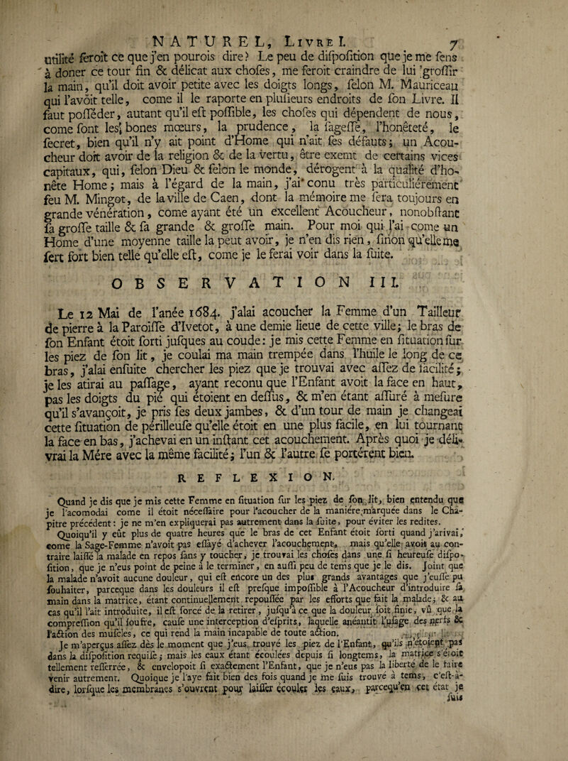 utilité fèroît ce que j’en pourois dire > Le peu de difpofition que je me fens ' à doner ce tour fin & délicat aux chofes, me feroit craindre de lui ’groffir la main, qu’il doit avoir petite avec les doigts longs, félon M. Mauriceau qui l’avôit telle, corne il le raporte en pliüieurs endroits de fon Livre. Il faut pofTéder, autant qu’il eft poiïible, les chofes qui dépendent de nous, corne font lesl bones mœurs, la prudence , la fageffe, l’honêteté, le fècret, bien qu’il n’y ait point d’Home qui n’ait fès défauts; un Acou^ cheur doit avoir de la religion & de la vertu, être exemt de certains vices capitaux, qui, félon Dieu 6c félon le mondedérogent à la qualité d’ho- nête Home; mais à l’égard de la main, j’ai'conu très particuliéremenc feu M. Mingot, de la ville de Caen, dont la mémoire me fera toujours en grande vénération, corne ayant été un excellent Acoucheur, nonobflanc fa groffe taille & fa grande 6c groffe main. Pour moi qui l’ai corne un Home d’une moyenne taille la peut avoir, je n’en dis rien, firion qu’elle me fert fort bien telle qu’elle eft, corne je le ferai voir dans la fuite. OBSERVATION II L Le 12 Mai de fanée 1684. jalai acoucher la Femme d’un Tailleur de pierre à la Paroiffe d’Ivetot, à une demie lieue de cette ville; le bras de fon Enfant étoit forti jufques au coude: je mis cette Femme en fttuationfur les piez de fon lit, je coulai ma main trempée dans l’huile le long de ce bras, j’alai enfuite chercher les piez que je trouvai avec afïèz de facilité ; je les atirai au paffage, ayant reconuque l’Enfant avoit la face en haut, pas les doigts du pié qui étoient en deftus, 6c m’en étant aftliré à mefure qu’il s’avançoit, je pris fes deux jambes, & d’un tour de main je changeai cette fituation de périlleufe qu’elle étoit en une plus facile, en lui purnant la face en bas, j’achevai en un inftant cet acouchement. Après quoi je déli* vrai la Mère avec la même facilité ; l’un ôc l’autre fe portèrent biai. REF LEXION. Quand je dis que je mis cette Femme en fituation fiir les piez de lit, bien entendu que je l'acomodai corne il étoit nécefiàire pour l*acoucher de la maniére^raarquée dans le Cha¬ pitre précédent: je ne m’en expliquerai pas autrement dans la fuite, pour éviter les redites. Quoiqu’il y eût plus de quatre heures que le bras de cet Enfant étoit ibrti quand j’arivai,' corne la Sage-Femme n’avoit pas eflàyé d’achever l’acouchçnjent, mais qu’elle_avort au con¬ traire laifle la malade en repos fans y toucher, je trouvai les chofes dans une fi hieureufe difpo' fition, que je n’eus point de peine à le terminer, en aufii peu de tems que je le dis. Joint que la malade n’avoit aucune douleur, qui eft encore un des plu* grands avantages que yeuffe pu fouhaiter, pareeque dans les douleurs il eft prefque impofîible à l’Acoucheur d’introduire â main dans la matrice, étant continuellement repoulTée par les efforts que fait la maladei 3c au cas qu’il l’ait introduite, il eft forcé de, la retirer, jufqu’à ce que la douleur Ipit finie, vû que la compreflion qu’il loufre, caufe une interception d’efprits, laquelle anéantit ijjûge des f^prts ÔC l’aftion des mufcles, cc qui rend la main incapable de toute aéfion.  Je m’aperçus afîèz dès le moment que j’eus,, trouvé les piez de l’Enfant, qu’ils ;|i*etoiept, .pas dans la difpofition requilè,- mais les eaux étant écoulées depuis fi longtems, la matrice s’eroïc tellement reflèrrée, ôc cnvelopoit fi exaétement l’Enfant, que je n’eus pas la liberté de le taire venir autrement. Quoique je l’aye fait bien des fois quand je me fuis trouvé a tems, c’eft-a- dire, lorfque les mcmbraaçs s’ouvrçat pour kiiTex çcoukr hs eaux, pareequ’en cet état je ■ fui*