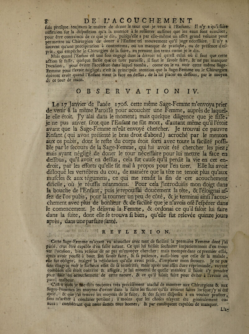 luis prefque toujours le maître de douer le tour que je veux à l’Enfant. Il n’y a qu’à faire réflexion fur la difpofltion qu’a la matrice à le reflèrrer auflitot que les eaux font écoulées, pour être convaincu de ce que je dis, puilqu’elle a par elle-même un allèz grand volume pour permettre au Chirurgien de doner à l’Enfant tel mouvement qu’il juge néccflàire. Il n’y a fouvent qu’une précipitation à contretems, ou un manque de pratîqüe, ou de préfence d’ef- prit, qui empêche le Chirurgien de la faire, en prenant Ibn tems corne je le dis. Mais quand l’Enfant eft une fois engagé dans le détroit tel qu’efl: celui où il faut que cette aftion fe fafle, quelque facile que ce tour paroiiîè, il faut le lavoir faire, 6c ne pas manquer l’ocafion , pour éviter l’accident dans lequel tomba, corne on le va voir cette même Sage- Femme pour l’avoir négligéi c’eft la principale atention que la Sage-Femme ou le Chirurgien doivent avoir quand l’Enfant vient la face en delïus, de la lui placer en deflbus, par le moyen de ce tour de main. , OBSERVATION IV. Le 17 Janvier de Tanée i7od. cette même Sage-Femme m’envoya prier de venir 4 la même ParoilTe pour acoucher une Femme, auprès de laquel-, ' le elle étoit. J’y âlai dans le moment; mais quelque diligence que je fifle, je ne pus ariver fitot que l’Enfant ne fût mort, d’autant même qu’il l’étoit avant que la Sage-Femme m’eût envoyé chercher. Je trouvai ce pauvre Enfant (qui avoit préfenté le bras droit d’abord) acroché’ par le menton aux os pubis, dont le refte du corps étoit forti avec toute la facilité poflî- Ble par le fecours de la Sage-Femme, qui lui avoit été chercher les piez; mais ayant négligé de doner le tour nécelTaire pour lui mettre la face en deiïbus, qu’il avoit en deffus, cela fut caufe qu’il perdit la vie en cet en¬ droit, par les efforts qu’elle fit mal à propos pour l’en tirer. Elle lui avoit difloqué les vertèbres du cou, de manière que la tête ne tenoit plus qu’aux mufcles & aux tégumens, ce qui me rendit la fin de cet acouchement dificile , où je réuffis néanmoins. Pour cela j’introduifis mon doigt dans la bouche de l’Enfant; puis je repouffai doucement la tête, & l’éloignai af- fez de l’os' pubis, pour la tourner un peu de côté, 6c je terminai ainfi l’acou- chement avec plus de bonheur 6c de facilité que je n’avois ofé l’î^fpérer dans le comencement. Je délivrai la Femn^e, 6c ordonai ce qu’il falèit lui faire dans la fuite, dont elle fe trouva fi bien, qu’elle fut relevée quinze jours après, dans une parfaite fanté. , 'iii- ■ ' • . REFLEXION. Cette Sage-Ecmme m’ayant 'ÿu ’âcoucher avec tant de facilité la première Femme dont j’ai parlé, crut être capable d’en faire autant. Ce qui lui faifbit fbuhaiter impatiemment d’en trou¬ ver l’ocafion, bien rélblue de ne pas m’envoyer chercher: mais trompée dans ce premier efiài, après avoir pouffe à bout Ibn lavoir faire, 6c là patience, auffl-bien que celle de la malade, elle fut obligée, malgré la rélblution qü’elle avoit prifè, d’implorer mon lècours. Je ne pu^ iâns chagrin voir le fâcheux effet de &. téméritéi mais après uneaffêz dure réprimande, voyant combien elle étoit cohtrite '6c afligée, je lui montrai de quelle manière il tàloit s’y prendre pour ‘finir ùnlacouchenieht de cette nature, 6c ce qu’il faloit faire pour éviter à l’avenir un pareil rnall^çur.... ‘ Ccff;-4''^uôi jè ifae'^fuis toujours très précilemcnt ataehé de montrer aux Chirurgiens 6c aux Sages-Femmes les moyens d’éviter dans la fuite les fautes qu’ils avoient faites lorfquej’y ai été apelé, 6c que j’ai trouvé les moyens de le faire, 6c des fujets dilpolèz à en vouloir profiter, fans m’arêtèr à condaner perfone 5 à moins que les choies n’ayent été généralement co- sues: eonfidérant que nous fomes tous homes, 6c par conféquent capables de manquer. L’a: