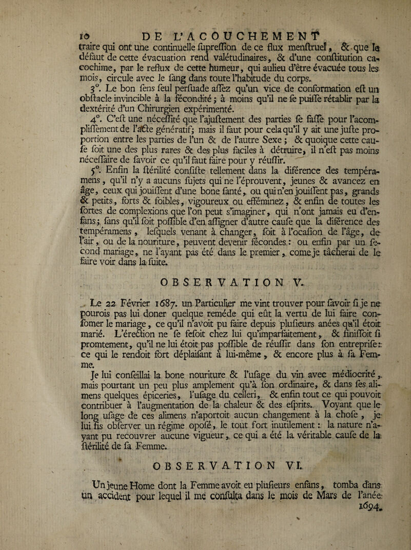 traire qui ont une continuelle fupreflion de ce flux menftruel, 6c-qüe le défaut de cette évacuation rend valétudinaires, & d’une conflitution ca- cochime, par le reflux de cette humeur, qui aulieu d’être évacuée tous les mois, circule avec le fang dans toute l’habitude du corps. Le bon fens feul perfuade afièz qu’un vice de conformation efl un obftacle invincible à la fécondité ; à moins qu’il ne fe puilïè rétablir par la dextérité d’un Chirurgien expérimenté. 4°. C’efl; une nécefïîté que l’ajuftement des parties fè faflè pour Tacom- plifïementde l’atSe génératif; mais il faut pour cela qu’il y ait unejufte pro* portion entre les parties de l’un & de l’autre Sexe ; & quoique cette eau- fè foit une des plus rares ôc des plus faciles à détruire, il neft pas moins néceflàire de favoir ce qu’il faut faire pour y réuflir. 5°. Enfin la flérilité confifte tellement dans la diférence des tempéra- mens , qu’il n’y a aucuns fujets qui ne l’éprouvent, jeunes & avancez en âge, ceux quijouiflent d’une bonefanté, ou quin’enjouürent pas, grands & petits, forts & foibles, vigoureux ou efféminez, 6c enfin de toutes les fortes de complexions que l’on peut s’imaginer, qui n’ont jamais eu d’en- fans; fans qu’il foit pofîîble d’en afiîgner d’autre caufe que la diférence des tempéramens , lefquels venant à changer, foit àl’ocafion de l’âge, de fair, ou de la nouriture, peuvent devenir fécondes : ou enfin par un. fé¬ cond mariage, ne l’ayant pas été dans le premier, corne je tâcherai de le faire voir dans la fuite.. OBSERVATION V. Le 22 Février 1687. Particulier me vint trouver pour favoîr fi je ne- pourois pas lui doner quelque remède qui eût la vertu de lui faire con- îbmer le mariage, ce qu’il n’avoit pu faire depuis plufieurs anées qu’il étoit marié. L’éredion ne fè fcfoit chez lui qu’imparfaitement, 8c finiflbit fi promtement, qu’il ne lui étoit pas poffible de réufïir dans fon entreprife:; ce qui le rendoit fort déplaifant à lui-même , 6c encore plus à fa Fem?* me. , Je lui confeillai la bone nouriture 6c l’ufage du vin avec médiocrité,. mais pourtant un peu plus amplement qu’à fon ordinaire, 6c dans les ali- mens quelques épiceries , l’ufage du celleri,_ 6c enfin tout ce qui pouvoir contribuer à l’augmentation de la chaleur 6c des efpritSk. Voyant que le* long ufage de ces alimens n’aportoit aucun changement à la chofe , je- lui fis obferver un régime opofé, le tout fort inutilement la nature n’a¬ yant pu recouvrer aucune vigueur,, ce qui a été la véritable caufe de 1^ ftérilité de fa Femme. OBSERVATION VT. Un jeune Home dont la Femme avoir eu plufieurs enfans, tomba dans: m accident pour lequel il me confulta. dans le mois de Mars de fanée 1^94.