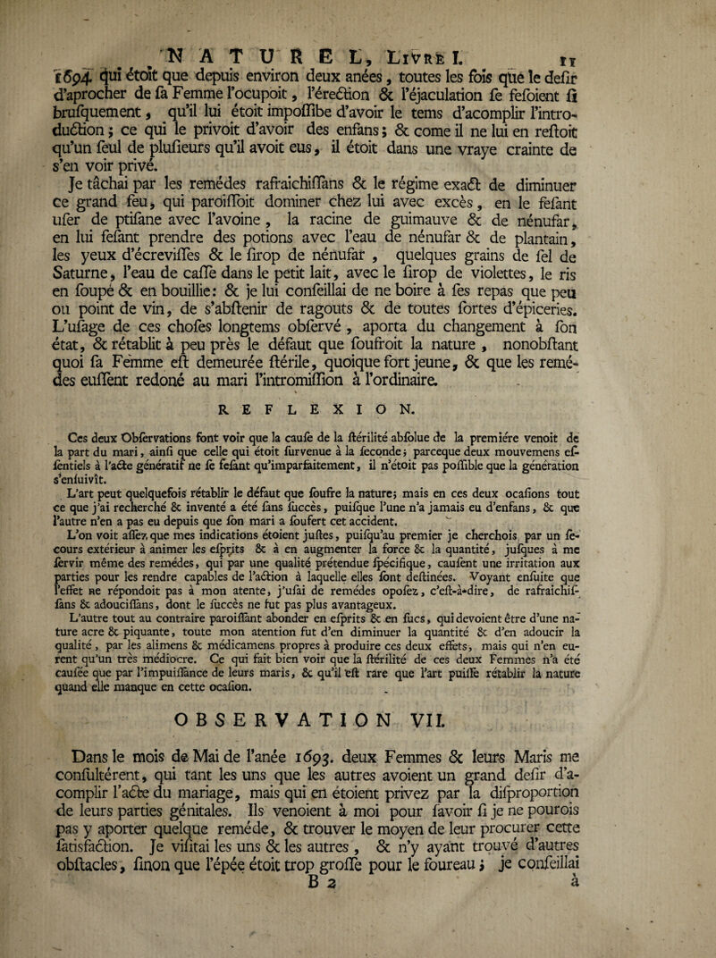 i6ç4 ^uî était que depuis environ deux anées, toutes les fois qüe le defir d’aprocher de fa Femme l’ocupoit, réreâion & l’éjaculation fe fefoient fî brufquement, qu’il lui étoit impoffibe d’avoir le tems d’acomplir l’intro- duétion ; ce qui le privoit d’avoir des enfans ; 6c corne il ne lui en reftoit qu’un feul de plufieurs qu’il avoit eus, il étoit dans une vraye crainte de s’en voir privé. Je tâchai par les remèdes rafraichifïans 6c le régime exaél de diminuer ce grand feu, qui paroifToit dominer chez lui avec excès, en le fêlant ufer de ptifane avec l’avoine , la racine de guimauve 6c de nénufar, en lui feènt prendre des potions avec l’eau de nénufar 6c de plantain, les yeux d’écrevüTes 6c le hrop de nénufar , quelques grains de fel de Saturne, l’eau de cafïe dans le petit lait, avec le firop de violettes, le ris en foupé 6c en bouillie: 6c je lui confeillai de ne boire à fes repas que peu ou point de vin, de s’abftenir de ragoûts 6c de toutes fortes d’épiceries. L’ufage de ces chofes longtems obfervé , aporta du changement à fon état, 6c rétablit à peu près le défaut que foufroit la nature , nonobflant quoi fa Femme eft demeurée flérile, quoique fort jeune, 6c que les remè¬ des eulTent redoné au mari l’intromiffion à l’ordinaire. \ REFLEXION. Ces deux Obiervations font voir que la caufè de la ftérilité abfolue de la première venoit de la part du mari, ainfi que celle qui étoit liirvenue à la fécondé i pareeque deux mouvemens ejC* lèntiels à l’aéie génératif ne le feiant qu’imparfeitement, il n’étoit pas poffible que la génération s’enluivît. L’art peut quelquefois rétablir le défaut que Ibufre la naturej mais en ces deux ocafions tout ce que j’ai recherché 8c inventé a été fans fuccès, puilque Tune n’a jamais eu d’enfans, 8c que l’autre n’en a pas eu depuis que Ibn mari a Ibufert cet accident. L’on voit allé?, que mes indications étoient juftes, puilqu’au premier je cherchois par un le- cours extérieur à animer les elpçjts 8c à en augmenter la force 8c la quantité, julques à me lèrvir même des remèdes, qui par une qualité prétendue Ipécifique, caulènt une irritation aux parties pour les rendre capables de l’aéiion à laquelle elles font deftinées. Voyant enfoite que l’effet ne répondoit pas à mon atente, j’ufai de remèdes opolèz, c’efl-à-^dire, de rafraichif-^ làns 8c adouciflàns, dont le iiiccès ne lut pas plus avantageux. L’autre tout au contraire paroilîànt abonder en elprits 8c en focs, qui dévoient être d’une na¬ ture acre 8c piquante, toute mon atention fut d’en diminuer la quantité 8c d’en adoucir la qualité, par les alimens 8c médicamens propres à produire ces deux effets, mais qui n’en eu¬ rent qu’un très médiocre. Ce qui fait bien voir que la ftérilité de ces deux Femmes n’a été caufée que par l’impuifîànce de leurs maris, 8c qu’il eft rare que l’art puilïê rétablir la nature quand elle manque en cette ocafîon. OBSERVATION VIL Dans le mois de Mai de fanée 1693. deux Femmes 8c leurs Maris me conllikérent, qui tant les uns que les autres avoient un grand defir d’a¬ complir faâre du mariage, mais qui en étoient privez par la difproporrion de leurs parties génitales. Ils vendent à moi pour favoir fi je ne pourois pas y aporter quelque remède, 6c trouver le moyen de leur procurer cette farisfaefion. Je vifitai les uns 6c les autres , 6c n’y ayant trouvé d’autres obftacles, fmon que l’épée étoit trop grofife pour le four eau i je confeillai B Z à