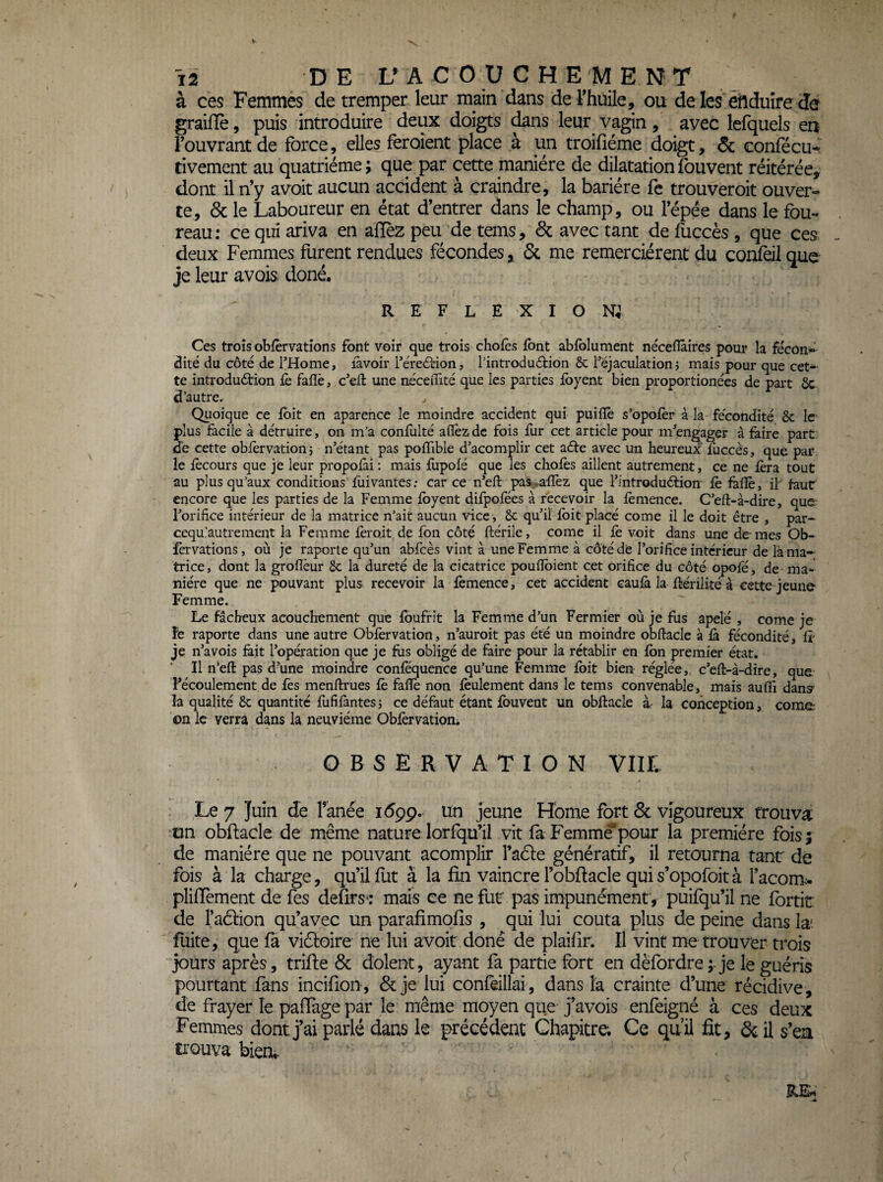 à ces Femmes de tremper leur main dans de Thuile, ou de les eitlduîre de graifïè, puis introduire deux doigts ^ns leur vagin, avec lefquels en l’ouvrant de force, elles feroient place à un troifiéme doigt, & confécu* tivement au quatrième ; que par cette manière de dilatation fouvent réitérée^ dont il n’y avoit aucun accident à craindre, la barière fc trouveroit ouver¬ te, & le Laboureur en état d’entrer dans le champ, ou l’épée dans le fou- reau; ce qui ariva en afïèz peu de tems, & avec tant de fuccès , que ces deux Femmes furent rendues fécondes, & me remercièrent du confeil que je leur avois doné. REFLEXION; Ces trois obièrvations font voir que trois chofès font abfblument nécefîàires pour la fécond dite du côté de l’Home, lavoir Téredrion, l’introdudion & réjaculation j mais pour que cet¬ te introdudrion lè faiîè, c'efî: une nécedité que les parties ibyent bien proportionées de paît 6c d’autre. Quoique ce ibit en aparence le moindre accident qui puilîe s’bpoièr à la fécondité 8c le plus facile à détruire, on m’a confulté allez de fois iiir cet article pour m^engager à faire part de cette oblèrvationj n’étant pas poflîble d’acomplir cet ade avec un heureux fuccès, que par le fècours que je leur propolài : mais flipolé que les chofès aillent autrement, ce ne fera tout au plus qu’aux conditions fiiivantes: car ce n’eft paS'^afïèz que l’introdud:ion fè làdè, il' faut encore que les parties de la Femme fbyent difpofées à recevoir la fèmence. C’eft-à-dire, que l’orifice intérieur de la matrice n’ait aucun vice, ôc qu’il fbit placé corne il le doit être , par- eequ’autrement la Femme ferait de fbn côté ftérile, corne il fè voit dans une de- mes Ob- fèrvations, où je raporle qu’un abfcès vint à une Femme à côté de l’orifice intérieur de là ma¬ trice, dont la groflèur 6c la dureté de la cicatrice poufibient cet orifice du côté opofe, de- ma¬ nière que ne pouvant plus recevoir la fèmence, cet accident caulà la fîérilité à cette jeune Femme. Le fâcheux acouchement que fbufrit la Femme d’un Fermier où je fus apelé , corne je le raporte dans une autre Obfèrvation, n’auroit pas été un moindre obftacle à fà fécondité, fi- je n’a vois fait l’opération que je fiis obligé de faire pour la rétablir en fbn premier état. ■ Il n’efl: pas d’une moindre confequence qu’une Femme fbit bien réglée,, c’eft-à-dire, que l’écoulement de fès menftrues fè fafiè non fèulement dans le tems convenable, mais auflî dany la qualité 6c quantité flififantes î ce défaut étant fouvent un obflacle à- la conception, corne: on le verra dans la neuvième Obfèrvatiom OBSERVATION Vllt Le 7 Juin de fanée idpp. un jeune Home fort 6c vigoureux trouva tin obftacle de même nature lorfqu’il vit fa Femme pour la première fois; de manière que ne pouvant acomplir l’aéle génératif, il retourna tanr de fois à la charge, qu’il fut à la fin vaincre l’obRacle quis’opofoità l’acom:. pliffement de fes deürs*: mais ce ne fut pas impunément, puifqu’il ne fordt de rac5don qu’avec un parafimofis , qui lui coûta plus de peine dans la*, fuite, que fa vidloire ne lui avoit donc de plaifir. Il vint me trouver trois jours après, trifte 6c dolent, ayant fa partie fort en dèfordre; je le guéris pourtant fans incifion, 6c je lui confeillai, dans la crainte d’une récidive, de frayer le paffage par le même moyen que j’avois enfeigné à ces deux Femmes dont j’ai parlé dans le précédent Chapitre; Ce quil fit, 6c il s’ea trouva bien*