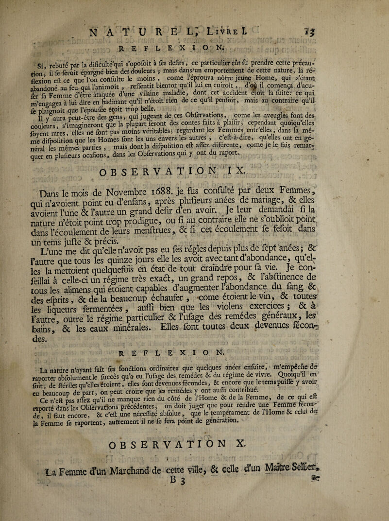 R E F L E X O N. . ^ Si rebuté par la dificulté'qui s'opofoit à fes defirs, ce particulier eût fu prendre cette précau¬ tion' il fe feroit épargné bien des douleurs j mais dans'.un emportement de cette nature, la ré¬ flexion eft ce que l’on confulte le moins, corne l’éprouva nôtre jeune Home, qui s’étant abandoné au feu qui l’animoit , refîèntit bientôt qu’il lui en cuiroit , d’oi^ il comença d’acu- fer fa Femme d’être ataquée d’une vilaine maladie, dont cet accident etoit la fuite: Ce qui m’engagea à lui dire en badinant qu’il n’étoit rien de ce qu’il penfoit, mais au contraire qu’il le plaignoit que l’époufée étoit trop belle. i r j Il y aura peut-être des gens, qui jugeant de ces Obfervations, corne les aveugles font des¬ couleurs, s’imagineront que la plupart feront des contes faits à plaifiri cependant quoiqu’elles fovent rares, elles ne font pas moins véritables ; regardant^es Femmes entr elles dans la mê¬ me difpofition que les Homes font les uns envers les autres , ceft-a-dire, quel es ont en gé¬ néral les mêmes parties , mais dont la difpofition eft alTez diferente, cpme je le his remar¬ quer en plufieurs ocalîons, dans les Obfervations qui y ont du raport.. OBSERV ATI.ON I X. Dans le mois de Novembre 1688. je fus confulté par deux Femmes, qui n’avoient point eu d’enfans, apres plufieurs anees de mariage, & dles avoient l’une 6c l’autre un grand defir d en avoir. Je leur demandai fi la nature n’étoit point trop prodigue, ou fî au contraire elle ne s oublioit point^ dans M melflrues, 6cfi cet écoulement fe fefoit dans un tems jufle 6c précis. ' ‘ r t , • t j r ^ ^ a L’une me dit qu’elle n’avoit pas eu fes régies depuis plus de fept anees ;^6i: qug tous les quinze jours elle les avoit avec tant d abondance, quel* les la mettoient quelquefois eh état de tout craindre pour Je con- feillai à celle-ci un régime très exa£l, un grand repos, 6c labftinence de tous les alimens qui étoient capables d augmenter l^abondance du lang, 6c des efprits, 6c de la beaucoup échaufer , ‘Come étoient le vin , 6c toutes les liqueurs fermentées, auffî bien que les violens exercices ; ^ ^ l’autre, outre le régime particulier 6c l’ufage des remedes generaux, les bains, ôc les eaux minérales. Elles font toutes deux devenues fecon-:^ des. REF LEXION. T a nafrire n’avant fait lès fonéfions ordinaires que quelques anees enfuite, m’empêche der raport^ abfoluSle fuccès qu’a eu l’ufage des re'médes & du régime de vivre. Quoiqu’il en fbit, de flériles qu’elles étoient, elles font devenues fécondés, &: encore que letemspuille y avoir eu beaucoup de part, on peut croire que les remèdes y ont aulfi coritnbue. _ Ce n’eft pas afièz qu’il ne manque rien du côte de 1 Home & de la Femme, de ce qui elt raporté dans les Obfervations précédentes ; on doit juger que pour rendre une Femmé fécon¬ dé, il faut encore, 6c c’eft une néceflité ablblue, que le tempérament de IHome fSc celui la Femme fe raportent, autrement il ne fe fera point de génération. OBSERVATION X. i La Femme d’un Marchand de cette ville, & celle d’un M^eSeffier,