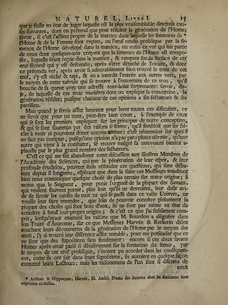 que je fufle en état de juger laquelle eft la plus vraifemblable des trois cau- fes fuivantes, dont on prétend que peut réfulter la génération de l’Home; favoir fi c’eft l’aétion propre de la matrice dans laquelle les femences de * FHome & de la Femme font reçues, ou l’œuf rendu prolifique par la fe« mence de l’Home dévelopé dans la matrice, ou enfin ce ver qui fait partie de ceux dont quelques-uns cr’oyent que la femence de l’Home eft compo- fée laquelle étant reçue dans la matrice, & rampant fur la furface de cet œuf fécond qui y eft defcendu, après s’être détaché de l’ovaire , 8c donc ce prétendu ver, après avoir fi admirablement bien trouvé le trou de cet œuf, s’y eft niché & tapi, 8c en a interdit l’entrée aux autres vers, par le moyen de cette valvule qui fè trouve a l ouverture de ce trou , qu il bouche de fa queue avec une adrefiè tout-à-fait furprenante: favoir, dis- je,-de laquelle de ces trois manières dont on explique la conception , 1» génération réfulte; puifque chacune de ces opinions a fes lëdtateufs 6c fes partilàns. , , Mais quand je ferais affez heureux pour lever toutes ces dificultez, ce ne feroit que pour un tems, peut-être bien court, a l’exetnpie de ceux qui fe font les premiers expliquez fur les principes de notre conception, 8c qui fe font foutenus par des raifons fi fortes, qu’il fembloit que les fic¬ elés à venir ni pouroient doner aucune ateinte : c’eft néanmoins lur quoi il ne &ut pas compter, puifqu’une opinion napas paru plutôt aferrnie, quHné autre qui vient à la combatte, le trouve maigre la nouveauté bientôt a- plaudie par le plus grand nombre des lèélateurs. , - * C’eft ce qui me fait abandoner cette difeuffion aux illuftres Membres de • rAcadémie des Sciences, qui par la pénétration de leur efprit, Sc ieur profonde érudition, peuvent feuls réfoudre ces cjueftions, qui font déba- cues deptûs filongtems,' elperant que dans la lùite^ces Melïièurs youdfonC bien nous comuniquer quelque chofe de plus certain lur notre origine j à moins que le Seigneur, pour punir 1 orgueil de la plupart des ^vans, qui veulent Ibuvent porter, plus loin quilsne devroient, leur defir avi¬ de de favoir les caules de tout ce qui le pafiè dans ce vafte Univers, ne Veuille leur faire entendre , ■ que loin de pouvoir conoitre pleinement la plupart des choies qui Ibnt hors d’eux, ils ne Ibnt pas meme en état de’ Gonoître à fond leur propre origine ; 6c c’eft ce que j’ai fufifament com¬ pris, lorfqu’ayant examiné les raifons que M. Bourdon a aléguées dans fon Traité d’Anatomie, fur ce que Meffieurs Harvée 8c Kerkerin difent touchant leurs découvertes de la génération de 1 Home par le moyen des œufs, j’y ai trouvé une diférence afièz notable, pour me perfuader que ce- ne font que des fupolitions fans fondement : encore fi ces deux favans Homes après avoir parlé fi décifivement.fur la formation du fœtus , par le moyen de cet œuf prolifique, s’étoient pu acorder dans les conféquen- ces, corne ils ont fait dans leurs fupolitions, ils auraient en quelque façon contenté leurs Leéleurs mais les faifonemens de l’un font fi diferens de- ceux • Arillote Sc Hippoctatei Hàrvéé, M. Andri* Noms des Autenrs dont les fintimeas fiait exprimez. ci-ddEis^.