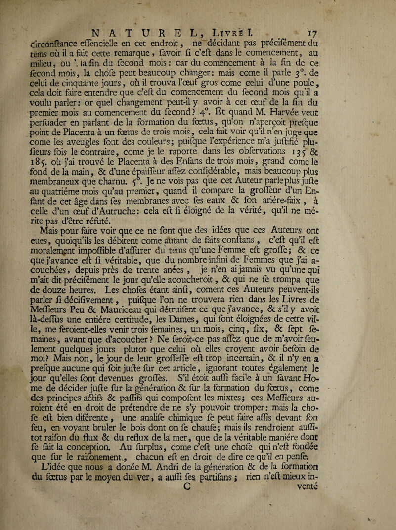 circondance efTencielle en cet endroit, ne décidant pas précîfémentdu tems où il a fait cette remarque , favoir fi c’efl dans le comencement, au milieu, ou \ ia fia du fécond mois : car du comencement à la fin de ce fécond mois, la chofe peut beaucoup changer: mais corne il parle 3°. de celui de cinquante jours, où il trouva l’œuf gros corne celui d’une poule, cela doit faire entendre que c’efl du comencement du fécond mois qu’il a voulu parler ; or quel changement peut-il y avoir à cet œuf de la fin du ■ premier mois au comencement du fécond > 4°. Et quand M. Harvée veut perfuader en parlant de la formation du fœtus, qu’on n’aperçoit prefque point de Placenta à un fœtus de trois mois, cela fait voir qu’il n’en juge que corne les aveugles font des couleurs ; puifque l’expérience m’a jufiifié plu- fieurs fois le contraire, corne je le raporte dans les obfervations 13 j & 18 J. où j’ai trouvé le Placenta à des Enfans de trois mois, grand corne le fond de la main, & d’une épaiffcur affez confidérable, mais beaucoup plus membraneux que charnu, 5^ Je ne vois pas que cet Auteur parle plus jufte au quatrième mois qu’au premier, quand il compare la grofïeur d’un En¬ fant de cet âge dans Tes membranes avec fes eaux 6c fon ariére-faix , à celle d’un œuf d’Autruche : cela eft fi éloigné de la vérité, qu’il ne mé¬ rite pas d’être réfuté. Mais pour faire voir que ce ne font que des idées que ces Auteurs ont eues, quoiqu’ils les débitent corne alitant de faits conftans , c’efi: qu’il eft moralern^nt impoffible d’afiùrer du tems qu’une Femme eft grofïè; 6c ce que j’avance eft fi véritable, que du nombre infini de Femmes que j’ai a- couchées, depuis près de trente anées , je n’en ai jamais vu qu’une qui m’ait dit précifément le jour qu’elle acoucheroit, 6c qui ne le trompa que de douze heures. Les chofes étant ainfi, cornent ces Auteurs peuvent-ils parler fi décifivement, puifque l’on ne trouvera rien dans les Livres de Melïîeurs Peu 6c Mauriceau qui détruifènt ce que j’avance, 6c s’il y a voit là-deftùs une entière certitude, les Dames, qui font éloignées de cette vil¬ le, me feroient-elles venir trois femaines, un mois, cinq, fix., 6c fept fo- maines, avant que d’acoucher > Ne feroit-ce pas allez que de m’avoir feu¬ lement quelques jours plutôt que celui où elles croyent avoir befoin de moi> Mais non, le jour de leur grolTelïe eft trop incertain^ 6c il n’y en prefque aucune qui foit jufte fur cet article, ignorant toutes également le jour qu’elles font devenues groftes. S’il étoit auffi facile à un favant Ho¬ me de décider jufte fur la génération 6c fur la formation du fœtus, corne ' des principes aftifs 6c paftifs qui compofent les mixtes ; ces Mefiieurs au- roient été en droit de prétendre de ne s’y pouvoir tromper: mais la cho¬ fe eft bien diférente , une analife chimique fe peut faire affis devant fon feu, en voyant brûler le bois dont on fe chaufe; mais ils rendroient aufiî- tot raifon du flux 6c du reflux de la mer, que de la véritable manière dont fe fait la conceptioa Au furplus, corne c’eft une chofe quin’eft fondée que fur le raifonement^, chacun eft en droit de dire ce qu’il en penfè; L’idée que nous a donée M. Andri de la génération 6c de la formation du fœtus par le moyeu du ver, a auffi fes partifans ; rien n’eft mieux in- C venté