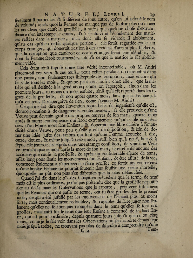 ïèntiment fi particulier & fi diférent de tout autre, qu’on lui adoné le nom de volupté; après quoi la Femfme ne manque pas de fouftir plus ou moins les accidens que caufe la groflefïè , à moins que quelque chofe d’extraor¬ dinaire n’en intérompe le cours , d’où s’eiifuivroit l’écoulement des matiè¬ res refiées dans la matrice , mais dont elle fe videroit fi abfolument, qu’au cas qu’il en refiât quelque portion , elle feroit regardée corne un corps étranger, qui doneroit ocafion à des accidens d’autant plus fâcheux, que la coruption que cauferoit ce corps étranger feroit confidérable, & dont la Femme feroit tourmentée, jufqu’à ce que la matrice fe fut abfolu¬ ment vidée. ' ^ Cela étant ainfi fupofé corne une vérité inconteflable, ou M. Andri placera-t-il ces vers ôc ces œufs, pour refier pendant un tems infini dans une partie, non feulement très fufceptible de coruption, mais encore qui fe vide tous les mois , & qui ne peut rien foufrir chez elle , que la ma¬ tière qui efl deflinée à la génération; corne on 1 aperçoit, finon dans les premiers jours, au moins un mois enfuite, ainfi qu il efl raporte dans les^ li¬ gnes de la groflèfle, 6c non après quatre mois, fans que la Femme juf¬ qu’à ce tems là s’aperçoive de rien, corne l’avance M. Andri? ^ Ce qui me fait dire que l’invention toute belle 6c ingénieufe qu’elle efl, doneroit ocafion à de dangereufes conféquences , fi elle prouvoit quune Veuve peut devenir grofïe des propres œuvres defbn mari, quatre mois après fa mort: confequence qui feroit extrêmement prejudiciable aux heri¬ tiers d’un Home mort fans Enfans, & doneroit une libre cariére^ à l’impu¬ dicité d’une Veuve, pour peu qu’elfe y eût de difpofition; 6c loin de do- ner une idée jufle des raifbns qui font qu’une Femme^acouche a dix, onze, douze, 6c même jufqu’à treize mois, aufïî bien qu’à neuf, huit 6c a fept, elle jetteroit les efprits dans une étrange confufion, de voir une Veu¬ ve pendant quatre mois après la mort de fbn mari, fans refientir aucuns des accidens que caufe la grofïèfle, 6c après un conllderable efj:)ace de tems, afièz long pour fèntir les mouvemens d’un Enfant, 6c etre afîüre de fa vie, comencer feulement à s’apercevoir d’être grofïe; ce feroit un contretems qu’une honête Femme ne pouroit fbutenir fans foufrir une^ peine mortelle, quoiqu’elle ne pût non plus s’en difpenfer que la plus débauchée. Quand j’ai dit dans le 2^ des Chapitres précédens que le terme de neuf- mois efl le plus ordinaire, je n’ai pas prétendu dire que la grofïefïe nepuÜle aler au delà; mais les Obfèrvations que je raporte , prouvent fufifament que les Femmes qui ont paflé ce terme, ont fu être groffes dès le premier mois, ce qui a été juflifié par les mouvemens de l’Enfant plus ou moins forts, mais continuellement redoublez, 6c capables de faire juger non feu¬ lement qu’elles ne fe font pas trompées dans le tems qu’elles fe font cru groffes, mais auffi fur le tems que leur Enfant a comencé de fe* faire fèn¬ tir, qui efl pour l’ordinaire, depuis quarante jours jufqu’à quatre ou cinq mois, corne je le fais voir dans les Obfèrvations où j’en raporte depuis fept mois jufqu’à treize, ne trouvant pas plus de dificulté à comprendre qu une ^ / c a