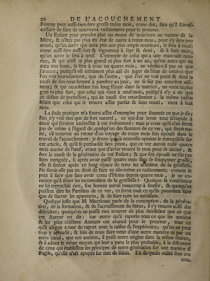 P^mme peut auiïi-bien être grofTe treize mois, corne dix, fans qu’il foitné- celTaire de faire de nouveaux, raifonemens pour le prouver. Un Enfant peut prendre plus ou moins de nouriture au ventre- de la Mère, 6c n’être pas plus en état de naitre à treize mois, pour s y être peu nouri, qu’un autre qui aura pris une plus ample nouriture, le fera à neuf: corne auffi être auffî fort 6c vigoureux à fept 6c demi, 6c à huit mois, qu’un autre le fera à neuf L’exemple de celui qui a une mauvaile nou- rice, 6c qui n eft ni plus grand ni plus fort à un an, qu’un autre qui en aura une bone, le fera à trois ou quatre mois, ne vériiie-t-il pas ce que j’avance ; puifqu’il eft infiniment plus aifé de juger de l’état de celui-ci que l’on voit journellement, que de l’autre , que l’on ne voit point 6c dont la caufe de fon retardement à paroître au jour, ne fe fait pas conoître aifé- ment; 6c qui nonobftant fon long féjour dans la matrice, ne vient ni plus gros ni plus fort, que celui qui vient à neuf mois, puifqu’il n’y a eu que ce défaut de-perfe6bion , qui ait caufé fon retardement ; la même raifbn fefant que celui qui fe trouve afTez parfait 6c bien nouri, vient à huit mois. La feule pratique m’a fourni aflèz d’exemples pour foutenir œ que je dis ; l’on n’y \’oit rien que de fort naturel , ce qui doit lever tout fcrupule à ceux qui feroient intéreffez à cet événement : mais je crois qu’il n’en feroic pas de même à l’égard de,quelqu’un des fauteurs de ce ver, qui feroitma¬ rié , s’il trouvoit au retour d’un voyage de treize mois fon époufe dans le travail de l’acouchement : je doute que fa nouvelle opinion le tranquilifât fur cet article, 6c qu’il fe perfuadât fans peine, que ce ver auroit rodé quatre mois autour de l’œuf, avant que d’avoir trouvé le trou pour fe nicher , & être la caufe de la génération de cet Enfant ; 6c que fon époufe ne fût pas bien intriguée, fi après avoir pafTé* quatre mois fa^s fe foupçoner grofîe, elle fe fentoit après ce long efpace de tems les accidens de la groflèfle. Ne feroit-elle pas en. droit de faire en elle-même ce raifonement; cornent fe peut il faire que fans avoir conu d’Home depuis quatre mois , je ne co- mence qu’a fèntir les incomoditez de la grôfTefFe > Quoique fa confcience ne lui reprochât rien, fon honeur auroit beaucoup à foufrir, 6c quoiqu’en puifTent dire les Partifans de ce ver, ce feroit tout ce qu’ils pouroient faire que de fauver les aparences, 6c de faire taire les médifans. Quelque jufte que M. Mauriceau parle de la conception, de la généra¬ tion, de la formation, 6c de l’acroifTement du fœtus, il s’y trouve aufîi des dificultez ; quoiqu’on ne puiffe rien trouver de plus fatisfèfant que ce que cet Auteur en dit : car outre qu’il raporte tout ce que les anciens 6c les plus célébrés Auteurs ont avancé pour le ^ prouver , tout ce qu’il alégue a tant de raport avec la raifbn & l’expérience, qu’on ne peut trop y aplaudir; 6c loin de nous faire venir d’une autre manière ni par uu autre canal, que nos anciens., il puife notre origine dans la même fource, 6c il admet le même moyen qui leur a paru le plus probable, à la diférence de ceux qui établifFent les principes de notre génération fur une matière fî fragile, qu’elle n’eft apuyée fur rien de folide. Eh de quelle utilité font ces nou.