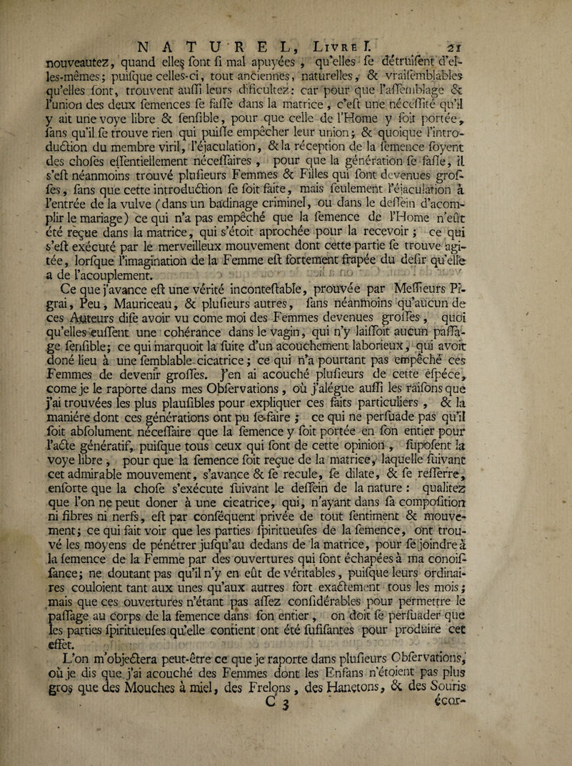 nouveautez, quand elle§ font fi mal apuyécs , quelles fe détrüifent d’eî- les-mêmes; puifque celles-ci, tout anciennes, naturelles, & vraifemblables qu’elles font, trouvent auiïi leurs dificultez: car pour que raïïcriiblage 6^ Tunioti des deux femences fe falbe dans la matrice , c^eft une nécefîité qu’il y ait une voye libre & fenfible, pour que celle de l’Kome y foit portée ^ fans qu’il fe trouve rien qui puifTe empêcher leur union ; & quoique l’intro- dudlion du membre viril, l’éjaculation, &la réception de la femence fbyent des chofes effentieilement nécelTaires , pour que la génération fe fafle, il s’cfl néanmoins trouvé plulieurs Femmes & Filles qui font devenues grof. fès, fans que cette introduâion fe foit faite, mais feulement l’éjaculation à l’entrée de la vulve (dans un badinage criminel, ou dans le delTèin d’acom- pîir le mariage ) ce qui n’a pas empêché que la femence de l’Home n'eût ' été reçue dans la matrice, qui s’étoit aprochée pour la recevoir ; ce qui s’eft exécuté par le merveilleux mouvement dont cette partie fe trouve agi¬ tée , lorfque l’imaginatioh de la Femme eft fortement frapée du defir qu elle a de l’acouplement. ' Ce que j’avance eft une vérité inconteRable, prouvée par Meneurs Pr- grai. Peu , Mauriceau , & plufieurs autres, fans néanmoins qu’aucun de ces Ajuteurs dife avoir vu corne moi des Femmes devenues groîfes , quoi qu’elles-^euffent une cohérance dans le vagin, qui n’y laifToit aucun pafla- ge fenfible; ce qui marquoit la fuite d’un acouchement laborieuxqui avoir doné lieu à une fernblable- cicatrice ; ce qui ii’^a pourtant pas empêché ces Femmes de devenir groffes. J’en ai acouché plufieurs de cette efpéce, corne je le raporte dans mes Obfervations , où jalégue auffî les ràifonsque fai trouvées les plus plaufibles pour expliquer ces faits particuliers , & la manière dont ces générations ont pu fèifaire ; ce qui ne perfuade pas qu’il foit abfolument néceffaire que la femence y foit portée en fon entier pour l’adle génératif,. puifque tous ceux qui font de cette opinion ,. flipofent la voye libre , pour que la femence foit reçue de la matrice, laquelle fuivant cet admirable mouvement, s’avance & fe recule, fe dilate, & fe refîefre^ enforte que la chofe s’exécute fuivant le deffein de la nature : qualités que l’on ne peut doner à une cicatrice, qui, n'ayant dans fà cpinpofitioiî ni fibres ni nerfs, efl par conféquent privée de tout fentiment & mouve¬ ment; ce qui fait voir que les parties fpiritueufes de la femence, ont trou¬ vé les moyens de pénétrer jufqu’au dedans de la matrice, pour fé joindre à la femence de la Femme par des ouvertures qui font échapéesà ma conoiF fance; ne doutant pas qu’il n’y en eût de véritables, puifque leurs ordinab res Gouloient tant aux unes qu’aux autres fort exaélement tous les mois ; mais que ces ouvertures n’étant pas affez confidérables pour permettre le padage au corps de la femence dans fbn entier , on doit fè perfuader que les parties fpiritueufes qu’elle contient ont été fufifantes pour produire cet effet. L’on m'objeélera peut-être ce que je raporte dans plufieurs Obfervations, où je dis que j’ai acouché des Femmes dont les Enfans n’étoient pas plus gros que des Mouches à miel, des Frelçns, des Hauetons, di des Souris