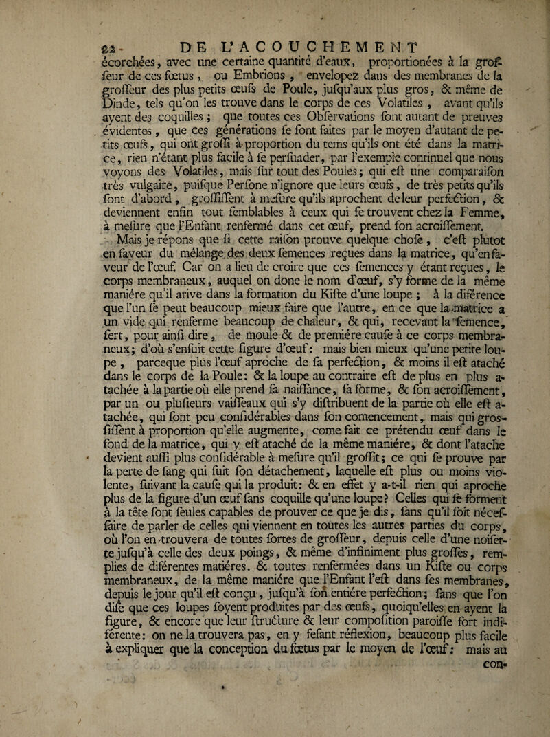 écorchées, avec une certaine quantité d’eaux, proportionées à la grofi feur de ces foetus , ou Embrions , envelopez dans des membranes de la groffeur des plus petits œufs de Poule, jufqu’aux plus gros, 6c même de Dinde, tels qu*on les trouve dans le corps de ces Volatiles , avant qu’ils ayent des coquilles ; que toutes ces Obfervations font autant de preuves évidentes , que ces générations fe font faites par le moyen d’autant de pe¬ tits œufs, qui ontgroffî à-proportion du tems qu’ils ont été dans la matri¬ ce, rien n’étant plus facile à fe perfuader, par l’exemple continuel que nous voyons des Volatiles, mais fur tout des Poules ; qui eft une comparaifon très vulgaire, puifque Perfone n’ignore que leurs œufs, de très petits qu’ils font d’abord , groffiffent à mefure qu’ils aprochent de leur perfèélion, 6c deviennent enfin tout femblables à ceux qui fe trouvent chez la Femme, à mefiire que l’Enfant renfermé dans cet œuf, prend fon acroifïèment. Mais je répons que fi cette raitbn prouve quelque chofè , c’eft plutôt en faveur du mélange^des deux femences reçues dans la matrice, qu’en fa¬ veur de l’œuf Car on a lieu de croire que ces femences y étant reçues, le corps membraneux, auquel on done le nom d’œuf, s’y forme de la même manière qu'il afive dans la formation du Kifte d’une loupe ; à la diférence que l’un fe peut beaucoup mieux faire que l’autre, en ce que la^màtrice a un vide qui renferme beaucoup de chaleur, 6c qui, recevant la'femence,* fert, pour ainfi dire, de moule 6c de première caufe à ce corps membra¬ neux; d’oii s’enfuit cette figure d’œuf: mais bien mieux qu’une petite lou¬ pe , pareeque plus l’œuf aproche de fa perfeé^ion, 6c moins il eft ataché dans le corps de la Poule: 6c la loupe au contraire eft déplus en plus a- tachée à la partie où elle prend fa naiftàncc, fa forme, 6c fon acroiflement , par un ou plufîeurs vaifTeaux qui s’y diftribuent de la partie où elle eft a- tachée, qui font peu confidérables dans fon comencement,. mais qui gros- fiffent à proportion qu’elle augmente, corne fait ce prétendu œuf dans le fond de la matrice, qui y eft ataché de la même manière, 6c dont l’atache devient aufîi plus confidérable à mefure qu’il groftît ; ce qui fe prouve par la perte de fang qui fuit fon détachement, laquelle eft plus ou moins vio¬ lente, fuivant la caufe qui la produit; 6c en effet y a-t-il rien qui aproche plus de la figure d’un œuf fans coquille qu’une loupe? Celles qui fe forment à la tête font feules capables de prouver ce que je dis, làns qu’il foit nécef- faire de parler de celles qui viennent en toutes les autres parties du corps, où l’on en 'trouvera de toutes fortes de grofleur, depuis celle d’une noifet- tejufqu’à celle des deux poings, 6c même d’infiniment plus groftès, rem¬ plies de diférentes matières. 6c toutes renfermées dans un Kifte ou corps membraneux, de la même manière que l’Enfant l’eft dans fes membranes, depuis le jour qu’il eft conçu, jufqu’à fon entière perfeéHon; fans que Ton dife que ces loupes foyent produites par des œufs, quoiqu’elles en ayent la figure, 6c encore que leur ftruâure 6c leur compofition paroiiïe fort indi- férente: on ne la trouvera pas, en y fefant réflexion, beaucoup plus facile à expliquer que h conception du fœtus par le moyen de Tœuf ; mais au con«