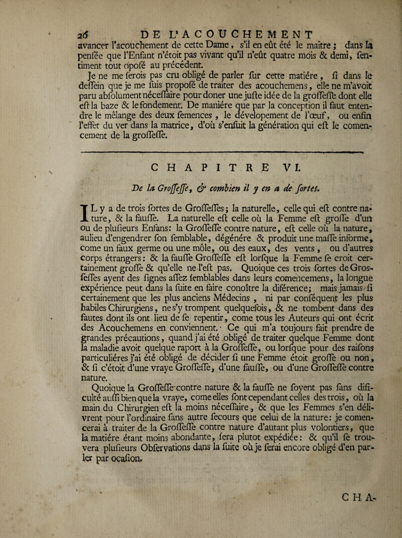 avancer racouchement de cette Dame, s’il en eût été le maître ; dans la penfée que TEnfant n’étoit pas vivant qu’il n’eût quatre mois & demi, fen- ciment tout dpofé au précédent. Je ne me ferois pas cru obligé de parler fur cette matière , fi dans le defièin que je me fuis propofé de traiter des acouchemens, elle ne m’avoit paru abfolument nécefiaire pour doner une jufte idée de la grofièffe dont elle efila baze Sc le fondement. De manière que par la conception il faut enten¬ dre le mélange des deux femences , le dévelopement de fœuf, ou enfin l’effet du ver dans la matrice, d’où s’enfuit la génération qui eft le comen- cement de la groffefie. CHAPITRE VI. De la GroffeJJe, ^ combien il y en a de fort eu IL y a de trois fortes de Grofleffes; la naturelle, celle qui efl: contre na¬ ture, 8c la faufiè. La naturelle eft celle où la Femme eft greffe d’un Ou de plufieurs Enfans: la Groflèfle contre nature, eft celle où la nature, aulieu d’engendrer fon femblable, dégénéré 8c produit une mafte informe, corne un faux germe ou une môle, ou des eaux, des vents , ou d’autres corps étrangers: 8c la fauffe Groffefie eft lorfque la Femme fe croit cer¬ tainement grofie 8c qu’elle ne l’eft pas. Quoique ces trois fortes deGros- lefies ayent des fignes afiez femblables dans leurs comencemens, la longue expérience peut dans la fuite en faire conoître la diférence; mais jamais/fi certainement que les plus anciens Médecins , ni par conféquent les plus habiles Chirurgiens, ne s’y trompent quelquefois, 8c ne tombent dans des fautes dont ils ont lieu de fe repentir, corne tous les Auteurs qui ont écrit des Acouchemens en conviennent. ' Ce qui m*a toujours fait prendre de grandes précautions, quand j’ai été obligé de traiter quelque Femme dont la maladie avoit quelque raport à la Grofièfiè, ou lorfque pour des raifons particulières j’ai été obligé de décider fi une Femme étoit grofie ou non, & fi c’étoit d’une vraye GrofTeffe, d’une faufiè, ou d’une Grofièfiè contre nature. Quoique la Grofièfiè*contre nature 8c la faufiè ne foyent pas fans difi- cultéaiiflibienquela vraye, corne elles font cependant celles des trois, où la main du Chirurgien eft la moins nécefiaire, 8c que les Femmes s’en déli¬ vrent pour l’ordinaire fans autre fecours que celui de la nature; je comen- cerai à traiter de la Grofièfiè contre nature d’autant plus volontiers, que la matière étant moins abondante, fera plutôt expédiée: 8c qu’il fè trou¬ vera plufieurs Obfervations dans la fuite où je ferai encore obligé d’en par¬ ler par ocafion. C H A-