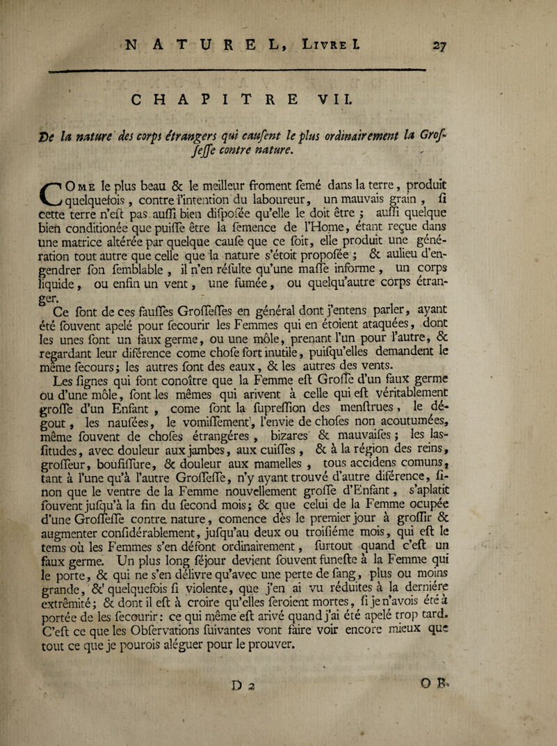CHAPITRE VII. J)e la nature ' des corps étrangers qui caufent le plus ordinairement la Grof*> JeJfe contre nature, ' . CO ME le plus beau & le meilleur froment femé dans la terre, produit quelquefois, contre l’intention du laboureur, un mauvais grain , fi cette terre n’efl: pas auffi bien difpofée qu’elle le doit être ; auffi quelque bien conditionée que puifie être la femence de l’Home, étant reçue dans une matrice altérée par quelque caufè que ce foit, elle produit une géné¬ ration tout autre que celle que la nature s’étoit propofée ; & aulieu d’en¬ gendrer Ton femblable , il n’en réfulte qu’une mafie informe , un corps liquide, ou enfin un vent, une fumée, ou quelqu’autre corps étran- ger. Ce font de ces faufles Grofïefïes en général dont j’entens parler, ayant été fouvent apelé pour fecourir les Femmes qui en étoient ataquées, dont les unes font un faux germe, ou une môle, prenant l’un pour l’autre, & regardant leur diférence corne chofe fort inutile, puifqu’elles demandent le meme fecours ; les autres font des eaux, & les autres des vents. Les fignes qui font conoître que la Femme efl Grofîe d’un faux germe ou d’une môle, font les mêmes qui arivent à celle qui efl véritablement grofie d’un Enfant , corne font la fupreffion des menflrues , le dé¬ goût , les naufées, le vomifTement, l’envie de chofes non acoutumées, même fouvent de chofes étrangères , bizares' 6c mauyaifes ; les las- fitudes, avec douleur aux jambes, aux cuifTes , 8c à la région des reins, grofïeur, boufiffure, 6c douleur aux mamelles , tous accidens comuns, tant à l’une qu’à l’autre GrofTeffe, n’y ayant trouvé d’autre diférence, fi- non que le ventre de la Femme nouvellement groffe d’Enfant, s’aplatit fouvent jufqu’à la fin du fécond mois; 6c que celui de la Femme ocupée d’une GrofTeffe contre nature, comence dès le premier jour à groffir 6c augmenter confidérablement, jufqu’au deux ou troifiéme mois, qui eft le tems où les Femmes s’en défont ordinairement, furtout ^uand c’eft un faux germe. Un plus long féjour devient fouvent funefte à la Femme qui le porte, 6c qui ne s’en délivre qu’avec une perte de fang, plus ou moins grande, ' 6c’ quelquefois fi violente, que j’en ai vu réduites à la dernière extrémité; 6c dont il efl à croire qu’elles feroient mortes, ^ fi je n’avois été à portée de les fecourir: ce qui même eft arivé quand j’ai été apelé trop tard. C’eft ce que les Obfervations fuivantes vont faire voir encore mieux que tout ce que je pourois aléguer pour le prouver. D 2 O