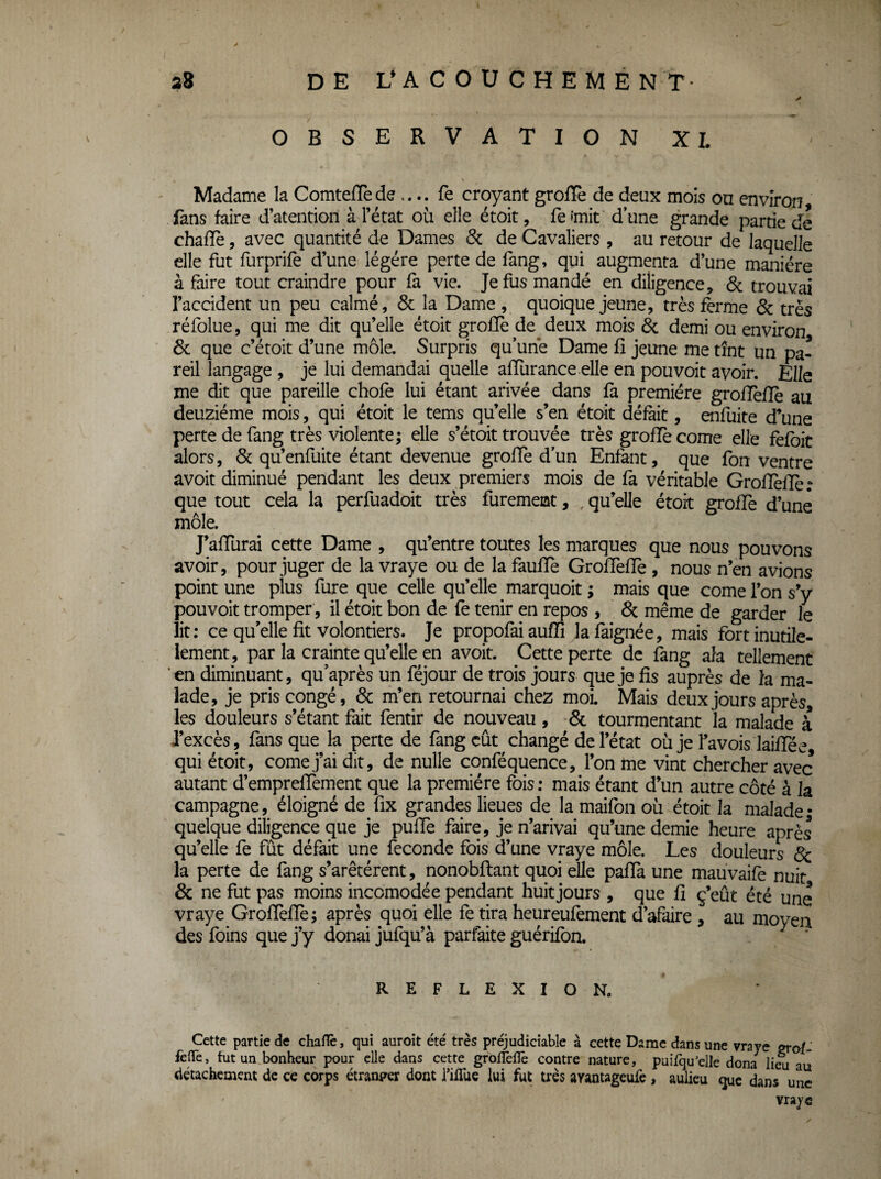 2B de l^acouchement- OBSERVATION XL Madame la ComtefTe de .... fe croyant grofïè de deux mois on environ fans faire d’atention à l’état où elle étoit, fe'mit dune grande partie de chafle, avec quantité de Dames & de Cavaliers , au retour de laquelle elle fut furprife d’une légère perte de fang, qui augmenta d’une manière à faire tout craindre pour fa vie. Je fus mandé en diligence, & trouvai l’accident un peu calmé, 6c la Dame , quoique jeune, très ferme 6c très réfolue, qui me dit qu’elle étoit groffe de deux mois 6c demi ou environ 6c que c’étoit d’une môle. Surpris qu’une Dame fî jeune me tînt un pa¬ reil langage , je lui demandai quelle afïurance elle en pou voit avoir. Elle me dit que pareille choie lui étant arivée dans là première grolTeflè au deuziéme mois, qui étoit le tems qu’elle s’en étoit défait, enfuite d’une perte de fang très violente; elle s’étoit trouvée très grofïè corne elle felbit alors, 6c qu’enfuite étant devenue groffe d’un Enfant, que fon ventre avoit diminué pendant les deux premiers mois de là véritable GroiTèlîè; que tout cela la perfuadoit très furement, , qu’elle étoit grolTe d’une môle. J’alTurai cette Dame , qu’entre toutes les marques que nous pouvons avoir, pour juger de la vraye ou de la faulTe GrolfelTe , nous n’en avions point une plus fure que celle qu’elle marquoit ; mais que corne l’on s’y pouvoit tromper, il étoit bon de fe tenir en repos , 6c même de garder le lit; ce qu’elle fit volontiers. Je propofai aufïî lalàignée, mais fortinutile- lement, par la crainte qu’elle en avoit. Cette perte de fang aîa tellement ’en diminuant, qu’après un féjour de trois jours que je fis auprès de la ma¬ lade, je pris congé, 6c m’en retournai chez moi. Mais deux jours après, les douleurs s’étant fait fentir de nouveau , & tourmentant la malade à l’excès, fans que la perte de fang eût ^ changé de l’état où je l’avois laiffée, qui étoit, corne j’ai dit, de nulle conféquence, l’on me vint chercher avec autant d’emprelTement que la première fois; mais étant d’un autre côté à la campagne, éloigné de fix grandes lieues de la maifon où étoit la malade- quelque diligence que je pufle faire, je n’arivai qu’une demie heure après qu’elle fe fût défait une fécondé fois d’une vraye môle. Les douleurs & la perte de fang s’arêtérent, nonobftant quoi elle pafia une mauvaife nuit 6c ne fut pas moins incomodée pendant huit jours , que fi ç’eût été une vraye GrofTeffe; après quoi elle fe tira heureufement d’afaire , au moyen des foins que j’y donai jufqu’à parfaite guérifbn. REFLEXION. Cette partie de chafle, qui auroit été' très préjudiciable à cettç Dame dans une vraye wof- felTe, fut un bonheur pour elle dans cette groiîèflè contre nature, puifqu’elle dona liâ au détachement de ce corps étranm dont filTue lui fut très arantageufe , auiieu que dans une vraye