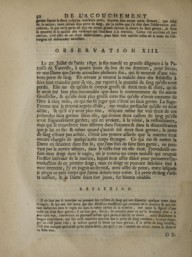 germe depuis le deux julqu’au troifiéme mois, fouvent fans aucun autre fecours que celui de , la nature j mais jamais làns perte de fang, par la railbn que j^ai dite dans l’obiervation pré¬ cédente, 8c que cette perte eft plus ou moins grande luivant la nature du faux germe, .8c lelon la quantité 8c la qualité des vaifïèaux qui l’atachent à la matrice. Corne cet accident eft fort comun, ceft aflèi de ces deux obfervations, pour faire voir enfuite celles où la main du Chi¬ rurgien eft abfolumént néceflàire. OBSERVATION XIII. Le 27. Juillet de l’anée idpj. je fus mandé en grande diligence à la Pa- roide de Vareville, à quatre lieues du lieu de ma demeure , pour fecou-;^ rir une Dame quej’avois acouchèe plufieurs fois, qui fe mouroit d’une vio^ lente perte de fang. En arivant je trouvai la malade dans des fbiblelîes à faire tout craindre pour fa vie, par raportà la quantité de fang qu’elleavoit perdu. Elle me dit qu’elle fe croyoit grolPe de deux mois & demi, qu el¬ le avoit été bien plus incomodée que dans le comencement de Tes autres Groflèiïes, 6c qu’elle étoit plus groiïe cette fois qu’elle n’avoit coutume de l’être à cinq mois, ce qui me fit juger que c’étoit un faux germe. La Sage- Femme que je trouvai auprès d’elle, me voulut perfiiader qu’elle en étoit défait, 6c qif il n’y avoit plus rien , m’ayant même fait voir deux de ces prétendus faux germes félon elle, qui étoient deux caillots de fang qu’elle avoit foigneufement gardez; qui en avoient, à la vérité, la refiemblance, mais qui fe trouvèrent bien diférens dans l’examen 6c dans la démonfiration que je lui en fis: 6c même quand ç’auroit été deux faux germes, la perte ae fang n’étant pas arêtée, c’étoit une preuve afiurée que la matrice étoit encore chargée de quelqu’autre corps étranger. Ce qui me fit mettre la Dame en fituation dans fon lit, que j’eus foin de faire bien garnir, ne pou¬ vant pas la mettre ailleurs, dans le trifte état où elle étoit. J’introduifis en- fuite mon doigt dans le vagin, où je trouvai un corps molafie qui ocupoit l’orifice intérieur de la matrice, lequel étoit afTez dilaté pour permettre l’in- troduftion de ce premier doigt ; mais ce doigt ne pouvant fatisfaire feul à mon intention, j’y en joignis un fécond, avec afièz de peine, entre lefquels je pinçai ce petit corps que j’atirai dehors tout entier. La perte de fang s’arê- ta auffitot, 6c la Dame étant fort jeune, fut bientôt rétablie. REF LEXION. II ne faut pas fe tromper en prenant des caillots de fang qui ont féjourné quelque tems dans îe vagin, & qui ont été lavez par des férofitcz rouffâtres qui exudent de la matrice 8c qui s’é¬ tant endurcies dans le vagin ou dans le corps même de la matrice , ont aquis la figure d’une môle ou d’un faux germe3 il ne faut pas, dis-je, les prendre pour ce qu’ils fèmblent être à la première vue, l’ouverture ne pouvant même qu’à pine éclaircir ce doute , mais feulement la longue expérience, qui fait aulTi conoître quêtant que la perte de iàng continue, le corps étran¬ ger ne s’eft point vidé j 8c même quand ce feroit un taux germe, fi la perte de lang fubfifte, ceft une marque qu’iln’eft qu’en partiefbrti, ou qu’il y en a encore un autre, corne la fuite le vù faire voir. O B-