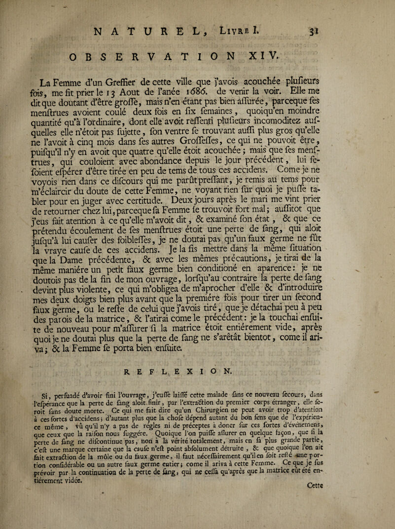 OBSERVATION XIV. La Femme d’un Greffier de cette ville que j’avois acouchée plufieurs fois, me fit prier le 13 Août de Fanée i(586. de venir la voir. Elle me dit que doutant d’être grolTè, mais n’en étant pas bien aflurée, parceque fes menftrues avoient coulé deux fois en fix femaines, quoiqu’en moindre quantité qu’à l’ordinaire, dont elle avoit reflenti plufieurs incomoditez auf- quelles elle n’étoit pas fujette, fon ventre fe trouvant aufli plus gros qu’elle ne l’avoit à cinq mois dans fes autres GrofTefles, ce qui ne pouvoir être, puifqu’il n’y en avoit que quatre qu’elle étoit acouchée ; mais que fes menf¬ trues , qui couloient avec abondance depuis le jour précédent, lui fe- foient efpérer d’être tirée en peu de tems de tous ces accidens. Corne je ne voyois rien dans ce difcours qui me parûtprelTant, je remis au tems pour m’éclaircir du doute de cette Femme, ne voyant rien fur quoi je puffè ta¬ bler pour en juger avec certitude. Deux jours après le mari me vint prier de retourner chez lui, parceque fa Femme fe trouvoit fort mal; auflîtot que j’eus fait atention à ce qu’elle m’avoit dit, & examiné fon état, & que ce prétendu écoulement de fes menftrues étoit une perte de fang, qui aloit jufqu’à lui caufer des foiblelTes, je ne doutai pas qu’un faux germe ne fût la vraye caufe de ces accidens. Je la fis mettre dans la même fituation que la Dame précédente, & avec les mêmes précautions, je tirai de la même manière un petit faux germe bien conditioné en aparence : je ne doutois pas de la fin de mon ouvrage, lorfqu’au contraire la perte de fang devint plus violente, ce qui m’obligea de m’ajirocher d’elle & d’introduire mes deux doigts bien plus avant que la première fois pour tirer un fécond faux germe, ou le refte de celui que j’avois tiré, que je détachai peu à peu des parois de la matrice, & l’atirai corne le précédent : je la touchai enfiri- te de nouveau pour m’affurer fi la matrice étoit entièrement vide, après quoi je ne doutai plus que la perte de fang ne s’arêtât bientôt, corne il ari- va; & la Femme fe porta bien enfiiite. REFL EXION. Si, perfuadé d^avoir fini l’ouvrage, j’eufle laifle cette malade ûns ce nouveau fècours, dans iefpcrance que la perte de fang aloit.finir, par l’extra'âiion du premier corps étranger, elle fe- roit fans doute morte. Ce qui me fait dire qu’un Chirurgien ne peut avoir trop d’atention à ces fortes d’accidens j d’autant plus que la chofe dépend autant du bon fens que de l’expérien¬ ce même , vu qu’il n’y a pas de réglés ni de préceptes à doner fur ces fortes d’événemens» que ceux que la railbn nous fuggére, Quoique l’on puiflè afiurer en quelque façon, que li la perte de fang ne difcontinue pas, non à la vérité totalement, mais en & plus grande partie, c’efl: une marque certaine que la caufe n’eft point abfolument détruite , 8c que quoique l’on ait fait extraélion de la môle ou du taux germe, il faut néceflairement qu’il en foit relié ^ne por¬ tion confidérable ou un autre faux germe entier i corne il ariva à cette Femme. Ce que je fus prévoir par la continuation de la perte de iàng, qui ne celfa qu’après que la matrice eût été en-, tiérement vidée. ^
