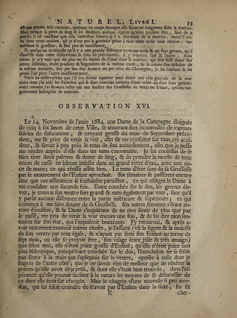 <fit une preuve très certaine, quoique ce corps étranger eût féjpurné longtems dans la rnatrice. Mais lorfque la perte de fàng ôc les douleurs quelque légères qu’elles puiiîent être , font de la partiêj il eil cotiftânt que cela contribue beaucoup à la dilatation de la matrice, corne il ari- va dans cette ocalion, où je rî’eua pa-s la jnoindre peine à tirer cette môle tout entière , no- nobftant là grolïèur, 6c Ifon peu de confiHance^ Si quelqu'un m’objeâie qu’il y a une grande diférence entre une môle 8c un faux germe, qu’il choililïê dans cette oblèrvation 6c dans les précédentes, il, y trouvera l’un 6c l’autre j mais corne je n'y vois que du' plus ou du moins de féjour dans la matrice, qui leur falïè doner des noms diférens, étant produits 8c‘engendrez de la même caulè , 6c la nature s’en défelànt de la même manière, Ibit par Ibn lèul lécours ou par celui du Chirurgien, je les confons 6c les prens l’un pour l’autre indiféremment. , Voilà les oblèrvations que j’ai cru devoir raporter pour doner une idée générale de la ma¬ nière dont j’ai aidé les Femmes qui le font trouvées ateintes d’une môle ou d’un faux germei voici cornent j’ai lècouru celles qui ont foufert des Grolîèllès de vents ou d’eaux, apelées vul¬ gairement hidropifie de matrice* • . O B s E R,V A T I O N XVI - -, . * i' Le 14. Novembre de l’anée 1684.. une Dame de la Campagne éloignée de cinq à fix lieues de cette Ville, fe trouvant fort incomodée de vapeurs fuivies de fufocations , fe croyant groffe du mois de Septembre précé¬ dent, me fit prier de venir la voir, afin de me confulter fur tous ces acci- dens, & favoir à peu près le tems de fon acouchement, afin que je pufie me rendre auprès d’elle dans un tems convenable. Je lui confeillai de fc faire tirer deux palettes 6c demie de fang, 6c de prendre la moelle de trois onces de caife en bâtons infufée dans un grand verre d’eau, avec une on-' ce de mane; ce qui réuffit afiez bien. Le tems d’être (lire de fâ GrolTelîe par le mouvement de l’Enfant aprochoit. Six femaines fe pafïerent encore fans que ces afiurances fi fouhaitées parufient, ce qui obligea la Dame à me confulter une fécondé fois. Etant couchée fur le dos, les genous éle¬ vez, je trouvai fon ventre fort grand 6c mou, également par tout, fans qu’ii y parût aucune diférence entre la partie inférieure 6c fupérieure ; ce qui comença à me frire douter de fà Gr.ofièfie. Six autres femaines s’étant en¬ core écoulées, 6c la Dame s’inquiétant de ne rien fentir de plus que par le palfé, me pria de venir la voir encore une fois, 6c de lui dire mon in¬ timent fur fon état, qui l’inquiétoit beaucoup. J’y retournai, 6c après a- voir mûrement examiné toutes chofes, je l’aflurai (vu la figure 6c la molefie de fon ventre par tout égale, 6c n’ayant pas fenti fon Enfant au terme de lept mois, où elle fe croyoit être , fon vifage étant pâle 6c très amaigri ) que félon moi, elle n’étoit point groffe d’Enfont ; qu elle n’étoit point non plus hidropique, puisqu’étant couchée fur le dos, l’inondation ne fe fefoit pas fentir à la main que j’apliquois fur le ventre, opofée à celle dont je frapois de l’autre côté ; que je ne favois rien de meilleur que de réitérer la potion qu’elle avoit déjà prifo, 6c dont elle s’étoit bien trouvée, dans l’efi pérance qu’elle pouroit faciliter à la nature les moyens de fe débaraffer de ce dont elle étoit fur chargée. Mais le chagrin d’une nouvelle fi peu aten- due, qui lui fefoit craindre de n’avoir pas d’Enfans dans la fuite, lui fit E cher -