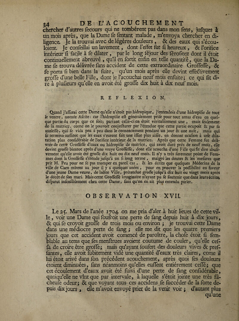 chercher d’autres fecours qui ne tombèrent pas dans mon fens, jufques â un mois après, que la Dame fe Tentant malade , m’envoya chercher en di¬ ligence. Je la trouvai avec de légères douleurs , & des eaux qui s’écou- loient. Je confeillai un lavement, dont Teffet fut fi heureux , 6c l’orifice intérieur fi facile à fe dilater , par le long féjour des férofitez dont il étoit continuellement abreuvé , qu’il en fortit enfin en telle quantité, que la Da¬ me fe trouva délivrée fans accident de cette extraordinaire GrofTelîe, 3c fe porta fi bien dans la fuite, qu’un mois après elle devint effèéfivement groffe d’une belle Fille, dont je l’acouchai neuf mois enfuite; ce qui fit di¬ re à plufieurs qu’elle en avoit été groffe dix huit à dix neuf mois. J REFLE XION, Quand J’aflurai cette Dame qu’elle n’étoit pas hidropique , j’entendois d’une hidropilîe de tout le ventre, nomée Afcitc : car l’hidropifie eft généralement prilè pour tout amas d’eau en quel¬ que partie du corps que ce fbit j partant celle-ci en étoit véritablement une , mais feulement de la matrice, corne on le pouvoit conjeélurer par l’étendue que cette partie ocupoit & par fà molefïè, qui fe vida peu à peu dans le comencement pendant un jour 8c une nuit, mais qui fè termina auffitot que les eaux s’eurent fait une ifllie plus aifee, en douant ocafion à une dila¬ tation plus confidérable de l’orifice intérieur de la matrice. Après que cette Femme fut déli¬ vrée de cette Grofîèfiè d’eaux ou hidropifie de matrice, qui avoit duré près de neuf mois, elle devint grofiè bientôt après d’une vraye Groflèfie, dont elle acoucha d’une Fille qui fit dire abufi- vement qu’elle avoit été groflè dix huit ou dix neuf mois. Il n’y a très furement point de Fem¬ mes dont la Grofïèfïè s’étende jufqu’à un fi long terme , malgré les doutes 8c les 'mefures que prit M. Peu pour ne fè pas tromper en pareil cas , 8c les écrits que quelques Médecins de la ville de Caen mirent au jour il y a quelques anées , pour en prouver la poflîbilité en faveur d’une jeune Dame veuve, de ladite Ville, prétendue grofie jufqu’à dix huit ou vingt mois après le décèt de fbn mari. Mais cette Groflèfie imaginaire n’ayant pu le Ibutenir que dans leurs écrits, dilparut inlènfiblement chez cette Dame, làns qu’on en ait plus entendu parler. OBSERVATION XVII. Le 2^. Mars de fanée 1704 on me pria d’aler à huit lièues de cette vil¬ le , voir une Dame qui foufroit une perte de fang depuis huit à dix jours, 6c qui fe croyoit groflè de trois mois ou environ ; je trouvai cette Dame dans une médiocre perte de fang ; elle me dit que les quatre premiers jours que cet accident avoit comencé de paroître, la chofe étoit fi fem- blable au tems que fes menflrues avoient coutume de couler, qu’elle cef- fa de croire être grofïè; mais qu’ayant foufert des douleurs vives 6c pref- fautes, elle avoit fubitement vidé une quantité d’eaux très claires, corne il lui étoit arivé dans fon précédent acouchement, après quoi fes douleurs étoient diminuées, fans néanmoins qu’elles eufïènt entièrement cefTé ; que cet écoulement d’eaux avoit été fuivi d’une perte de fang confidérable, quoiqu’elle ne vînt que par intervale, à laquelle s’étoit jointe une très fâ- cheufe odeur; 6c que voyant tous ces accidens fe fuccéder de la forte de¬ puis dix jours, elle m’avoit envoyé prier de la venir voir ; d’autant plus qu’une