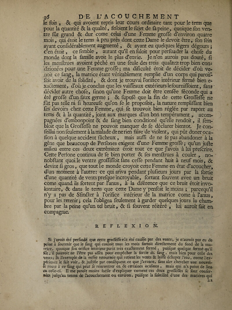 le fois 5. & qui avoient repris leur cours ordinaire tant pour le tenrs que pour la quantité & la qualité, fefoient le £ijet de fa peine,, quoique fon veni- tre fût grand & dur corne celui d^une Femme grofle d’environ quatre mois , qui étoit le tems à peu près dont cette Dame le devoit être, fon fein ayant conüdérablement augmenté , 6c ayant eu quelques légers dégoûts ; c’en étoit, ce femble , autant qu’il en faloit pour perfuader la ehofe du monde dont la famille avoit le plus d’envie. Je n’en aurois pas douté, fi les menflrues avoient péché en une feule des trois qualiccz trop bien con- ditionécs pour une Femme groiïe; ma dificuké étoit de décider d’oü ve- noit cc fang, la matrice étant véritablement remplie d’un corps qui paroifi foie avoir de la folidité, 6c dont je trouvai l’orifice Intérieur fermé bien xaclement, d’oü je conclus que les vaifTeaux extérieurs le fourniffoient, fans' décider autre chofe, finon qu’une Femme doit être cenfée féconde qui a été grofie d’un faux germe ; 6c fupofé que la fin de cette GrofTefie ne fût pas telle ni fi heureufe qu’on fe le propofoit, la nature rempliffant bien fes devoirs chez cette Femme, qui fe trouvoit bien réglée par raport au tems 6c à la quantité, joint aux marques d’un bon tempérament ^ acom- ) pagnées d’embonpoint 6c de fang bien conditioné qu’elle rendoit, il fèm- bloit que la GrofTefie ne pouvoir manquer de fe déclarer bientôt. Je con- feillai non feulement à la malade dé ne rien fair-e de violent, qui pût doner oca- fion à quelque accident fâcheux , mais aufii de ne fe pas abandoner à la gêne que beaucoup de Perfones exigent d’une Femme grofie ; qu’un jufte milieu entre ces deux extrêmitez étoit tout ce que j’avois à lui preferire. . Cette Perfone continua de fe bien porter 6c fes menfïriies à couler no- nobflant quoi le ventre grofiifibit fans cefie pendant huit à neuf mois, 6c devint fi gros, que tout le monde croyoit cette Femme en état d’acoucher, d^un moment à l’autre ; ce qui ariva pendant plufieurs jours par la fortie d’une quantité de vents prefque incroyable, fortant fouvent avec un bruit corne quand ils fortent par l’anus, à la diférence (jue ce bruit étoit invo^ lontaire, 6c dans le tems que cette Damey penfoit le moins x parcequ’il n’y a pas de Sfinéter à l’orifice intérieur de la matrice corne à l’anus, pour les retenir ; cela Tobligea feulement à garder quelques jours la cham.- bre par la peine qu’un tel bruit, 6c fi fouvent réitéré , lui auroit fiiit ca ccmpagnici REFLEXION. Si j’avois. été perfùadé que cette groflefleeut été caufée par des vents ,, je n’aurois pas eu de- peine à foutenir que le làng qui couloit tous les mois fbrtoit direétement du fond de la ma¬ trice , quoique fon orifice intérieur parût très exactement fermé , puifque quelque fermé qu'il futil pouvoit ne l’être pas allez pour empêcher la fortie du fang , mais bien pour celle des vents 5 ôc l’exemple de la vefiie retournée qui retient les vents & lailfe échaper l’eau, corne l’ex¬ périence le fait voir, 8c juftifie par coiiiequent ce que j’avance, fans alcr chercher une nouvel¬ le route à ce làng qui peut iè rencontrer en de certaines ocalîons , mais qui n’a point de lieu- cn celle-ci'. Il me paroît moins facile d’expliquer cornent ces deux grolTelIès le font conlèr- ïées jufqu’au terme de L’acoucheraent ou environ., puifque la fobtilité d’une des matières-qui les.