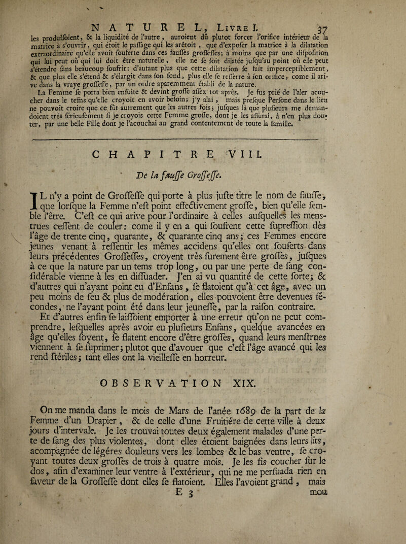 les produîibicnt, 8c la liquidité de l’autre, auroient dû plutôt forcer l’orifice intérieur de la matrice à s’ouvrir, qui étoit le paflàge qui les arêtoit , que d’expofer la matrice à la dilatation extraordinaire qu’elle avoit fouferte dans ces faufîès grofTefTcsi à moins que par une dirpofition qui lui peut où qui lui doit être naturelle , elle ne fe foit dilatée jufqu’au point où elle peut s’étendre fans beaucoup fbufrir: d’autant plus que cette dilatation fe tait imperceptiblemient, Sc que plus elle s’étend 8c s’élargit dans Ion fond, plus elle fe refierre à icn orifice, corne il ari- ve dans la vraye groflefîe, par un ordre apareminent établi de la nature. La Femme fè porta bien enfùite 8c devint grofïè aflèz tôt après, Je fus prié de l’aler acou- cher dans le teins qu’elle croyoit en avoir beloinî jy alai , mais prefque Perfbne dans le lieu ne pouvoir croire que ce fût autrement que les autres tbisj jufques là que plufieurs me deman- doient très ferieufèment lî je croyois cette Femme grofic, dont je les afllirai, à n’en plus dou* ter, par une belle Fille dont je l’acouchai au grand contentement de toute la famille. CHAPITRE I I L De la fmjfe GroJJeffe. IL n’y a point de GrofTefTe qui porte à plus iufte titre le nom de faulTèv que lorfque la Femme n’eft point effedlivement grofle, bien qu’elle fem- bie l’être. C’eft ce qui arive pour l’ordinaire à celles aufquelles les mens¬ trues ceflent de couler: corne il y en a qui foufrent cette fupreffion dès Tâge de trente dnq, quarante, & quarante cinq ans; ces Femmes encore jeunes venant à refTentir les mêmes accidens qu’elles ont fouferts dans leurs précédentes Grollelîès, croyent très futement être grofles, jufques à ce que la nature par un tems trop long, ou par une perte de fang con- lîdérable vienne à les en difluader. J’en ai vu quantité de cette forte; & d’autres qui n’ayant point eu d’Enfans , fe flatoient qu’à cet âge, avec un peu moins de feu & plus de modération, elles pou voient être devenues fé¬ condes, ne l’ayant point été dans leur jeuneffe, parla raifon contraire. Et d’autres enfin fe laiffoient emporter à une erreur qu’on ne peut com¬ prendre , lefquelles après avoir eu plufieurs Enfans, quelque avancées en âge qu’elles foyent, fe datent encore d’être grolîès, quand leurs menftrues viennent à fe fuprimer ; plutôt que d’avouer que c’efl l’âge avancé qui les rend ftériles ; tant elles ont la vieillefTe en horreur. OBSERVATION XIX. On me manda dans le mois de Mars de Fanée 1689 de la part de la Ferhme d’un Drapier , 6c de celle d’une Fruitière de cette ville à deux jours d’intervale. Je les trouvai toutes deux également malades d’une per¬ te de fang des plus violentes, dont elles étoient baignées dans leurs lits, acompagnée de légères douleurs vers les lombes 8c le bas ventre, fe cro¬ yant toutes deux groffes de trois à quatre mois. Je les fis coucher fur le dos, afin d’exarniner leur ventre à l’extérieur, qui ne meperfuada rien en faveur de la GrofTeflè dont elles fe flatoient. Elles l’avoient grand , mais E 3 mou